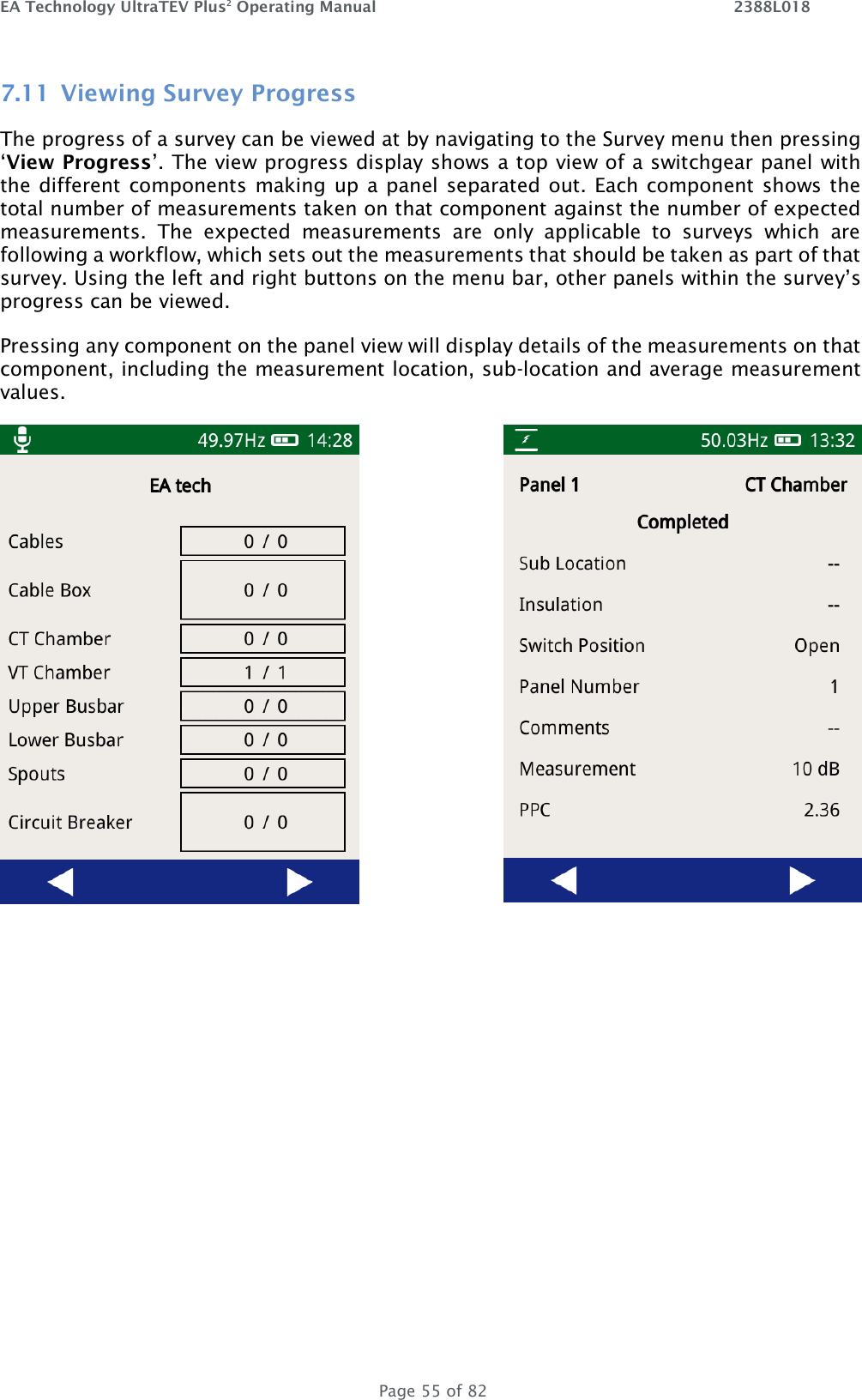 EA Technology UltraTEV Plus2 Operating Manual    2388L018   Page 55 of 82 7.11 Viewing Survey Progress The progress of a survey can be viewed at by navigating to the Survey menu then pressing ‘View Progress’. The view progress display shows a top view of a switchgear panel with the different components making up a panel separated out. Each component shows the total number of measurements taken on that component against the number of expected measurements.  The  expected  measurements  are  only  applicable  to  surveys  which  are following a workflow, which sets out the measurements that should be taken as part of that survey. Using the left and right buttons on the menu bar, other panels within the survey’s progress can be viewed.  Pressing any component on the panel view will display details of the measurements on that component, including the measurement location, sub-location and average measurement values.     