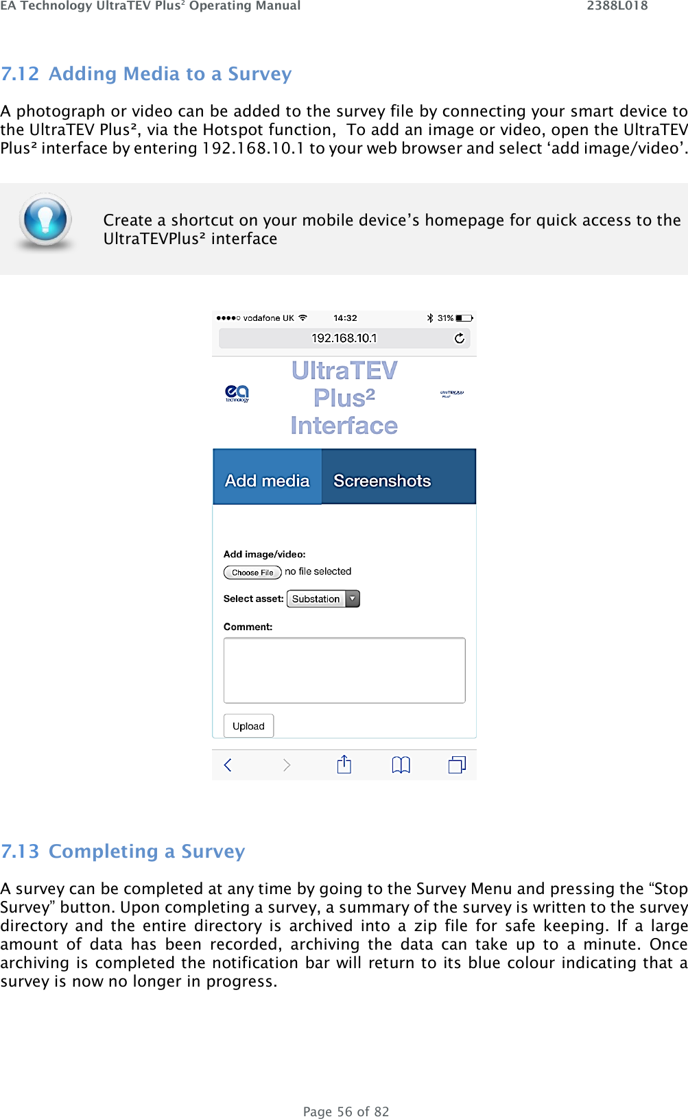 EA Technology UltraTEV Plus2 Operating Manual    2388L018   Page 56 of 82 7.12 Adding Media to a Survey A photograph or video can be added to the survey file by connecting your smart device to the UltraTEV Plus², via the Hotspot function,  To add an image or video, open the UltraTEV Plus² interface by entering 192.168.10.1 to your web browser and select ‘add image/video’.    7.13 Completing a Survey A survey can be completed at any time by going to the Survey Menu and pressing the “Stop Survey” button. Upon completing a survey, a summary of the survey is written to the survey directory  and  the  entire  directory  is  archived  into  a  zip  file  for  safe  keeping.  If  a  large amount  of  data  has  been  recorded,  archiving  the  data  can  take  up  to  a  minute.  Once archiving is completed the notification bar will return to its blue colour indicating that a survey is now no longer in progress.     Create a shortcut on your mobile device’s homepage for quick access to the UltraTEVPlus² interface 