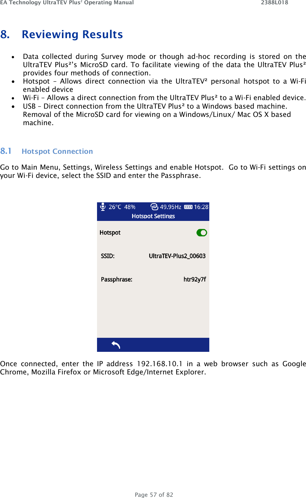 EA Technology UltraTEV Plus2 Operating Manual    2388L018   Page 57 of 82 8. Reviewing Results  • Data  collected  during  Survey  mode  or  though  ad-hoc  recording  is  stored  on  the UltraTEV Plus²’s MicroSD card. To facilitate viewing of the data the UltraTEV Plus² provides four methods of connection. • Hotspot  –  Allows  direct  connection  via  the  UltraTEV²  personal  hotspot  to  a  Wi-Fi enabled device • Wi-Fi – Allows a direct connection from the UltraTEV Plus² to a Wi-Fi enabled device.  • USB – Direct connection from the UltraTEV Plus² to a Windows based machine.  Removal of the MicroSD card for viewing on a Windows/Linux/ Mac OS X based machine.  8.1 Hotspot Connection Go to Main Menu, Settings, Wireless Settings and enable Hotspot.  Go to Wi-Fi settings on your Wi-Fi device, select the SSID and enter the Passphrase.     Once  connected,  enter  the  IP  address  192.168.10.1  in  a  web  browser  such  as  Google Chrome, Mozilla Firefox or Microsoft Edge/Internet Explorer.   