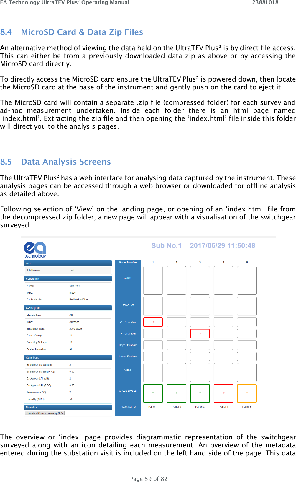 EA Technology UltraTEV Plus2 Operating Manual    2388L018   Page 59 of 82 8.4 MicroSD Card &amp; Data Zip Files An alternative method of viewing the data held on the UltraTEV Plus² is by direct file access. This can either be from a previously  downloaded data zip as above or by accessing the MicroSD card directly.  To directly access the MicroSD card ensure the UltraTEV Plus² is powered down, then locate the MicroSD card at the base of the instrument and gently push on the card to eject it.  The MicroSD card will contain a separate .zip file (compressed folder) for each survey and ad-hoc  measurement  undertaken.  Inside  each  folder  there  is  an  html  page  named ‘index.html’. Extracting the zip file and then opening the ‘index.html’ file inside this folder will direct you to the analysis pages.   8.5 Data Analysis Screens The UltraTEV Plus2 has a web interface for analysing data captured by the instrument. These analysis pages can be accessed through a web browser or downloaded for offline analysis as detailed above. Following selection of ‘View’ on the landing page, or opening of an ‘index.html’ file from the decompressed zip folder, a new page will appear with a visualisation of the switchgear surveyed.  The  overview  or  ‘index’  page  provides  diagrammatic  representation  of  the  switchgear surveyed  along  with  an  icon  detailing  each  measurement.  An  overview  of the  metadata entered during the substation visit is included on the left hand side of the page. This data 