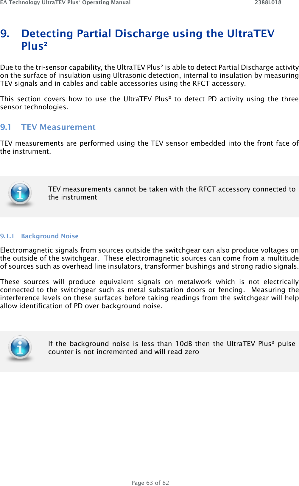EA Technology UltraTEV Plus2 Operating Manual    2388L018   Page 63 of 82 9. Detecting Partial Discharge using the UltraTEV Plus² Due to the tri-sensor capability, the UltraTEV Plus² is able to detect Partial Discharge activity on the surface of insulation using Ultrasonic detection, internal to insulation by measuring TEV signals and in cables and cable accessories using the RFCT accessory.  This  section  covers how  to  use  the  UltraTEV  Plus² to  detect  PD activity  using  the three sensor technologies. 9.1 TEV Measurement TEV measurements are performed using the TEV sensor embedded into the front face of the instrument.    9.1.1 Background Noise Electromagnetic signals from sources outside the switchgear can also produce voltages on the outside of the switchgear.  These electromagnetic sources can come from a multitude of sources such as overhead line insulators, transformer bushings and strong radio signals.  These  sources  will  produce  equivalent  signals  on  metalwork  which  is  not  electrically connected to the switchgear such as  metal substation doors or  fencing.  Measuring the interference levels on these surfaces before taking readings from the switchgear will help allow identification of PD over background noise.       TEV measurements cannot be taken with the RFCT accessory connected to the instrument   If the  background noise  is  less than  10dB then  the  UltraTEV Plus²  pulse counter is not incremented and will read zero 