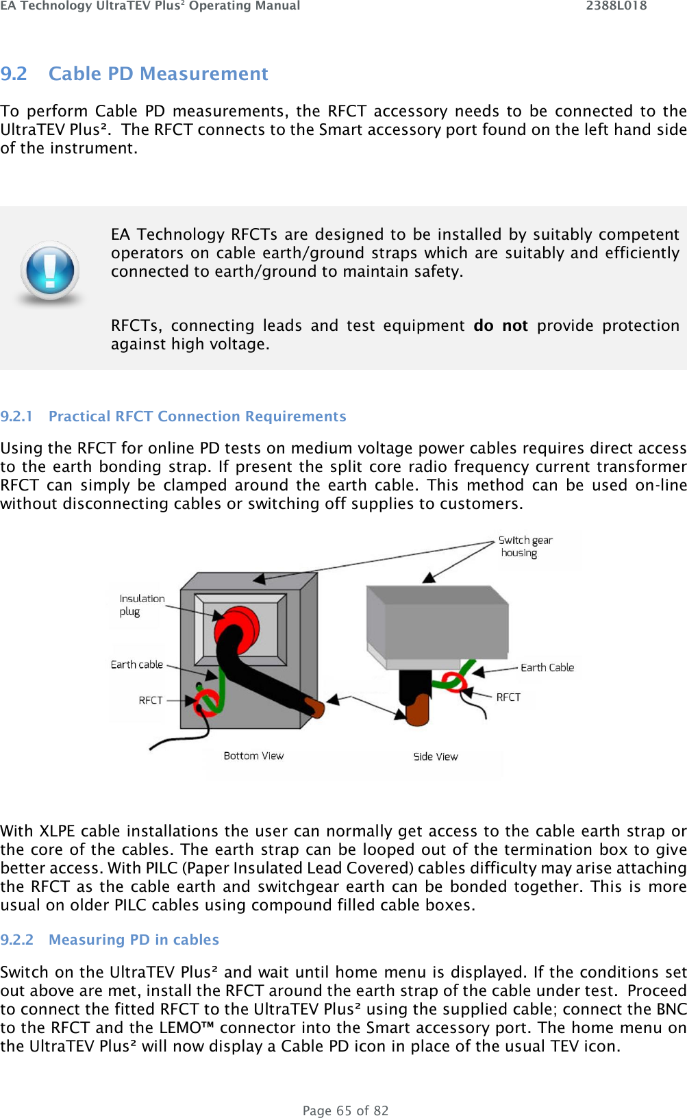 EA Technology UltraTEV Plus2 Operating Manual    2388L018   Page 65 of 82 9.2 Cable PD Measurement To perform  Cable  PD  measurements, the  RFCT  accessory needs to  be  connected to  the UltraTEV Plus².  The RFCT connects to the Smart accessory port found on the left hand side of the instrument.    9.2.1 Practical RFCT Connection Requirements Using the RFCT for online PD tests on medium voltage power cables requires direct access to the earth bonding strap. If present the split core radio frequency current transformer RFCT  can  simply  be  clamped  around  the  earth  cable.  This  method  can  be  used  on-line without disconnecting cables or switching off supplies to customers.   With XLPE cable installations the user can normally get access to the cable earth strap or the core of the cables. The earth strap can be looped out of the termination box to give better access. With PILC (Paper Insulated Lead Covered) cables difficulty may arise attaching the RFCT as the cable earth and switchgear earth can be bonded together. This is more usual on older PILC cables using compound filled cable boxes.  9.2.2 Measuring PD in cables Switch on the UltraTEV Plus² and wait until home menu is displayed. If the conditions set out above are met, install the RFCT around the earth strap of the cable under test.  Proceed to connect the fitted RFCT to the UltraTEV Plus² using the supplied cable; connect the BNC to the RFCT and the LEMO™ connector into the Smart accessory port. The home menu on the UltraTEV Plus² will now display a Cable PD icon in place of the usual TEV icon.    EA Technology RFCTs are designed to be installed by suitably competent operators on cable earth/ground straps which are suitably and efficiently connected to earth/ground to maintain safety.   RFCTs,  connecting  leads  and  test  equipment  do  not  provide  protection against high voltage.  