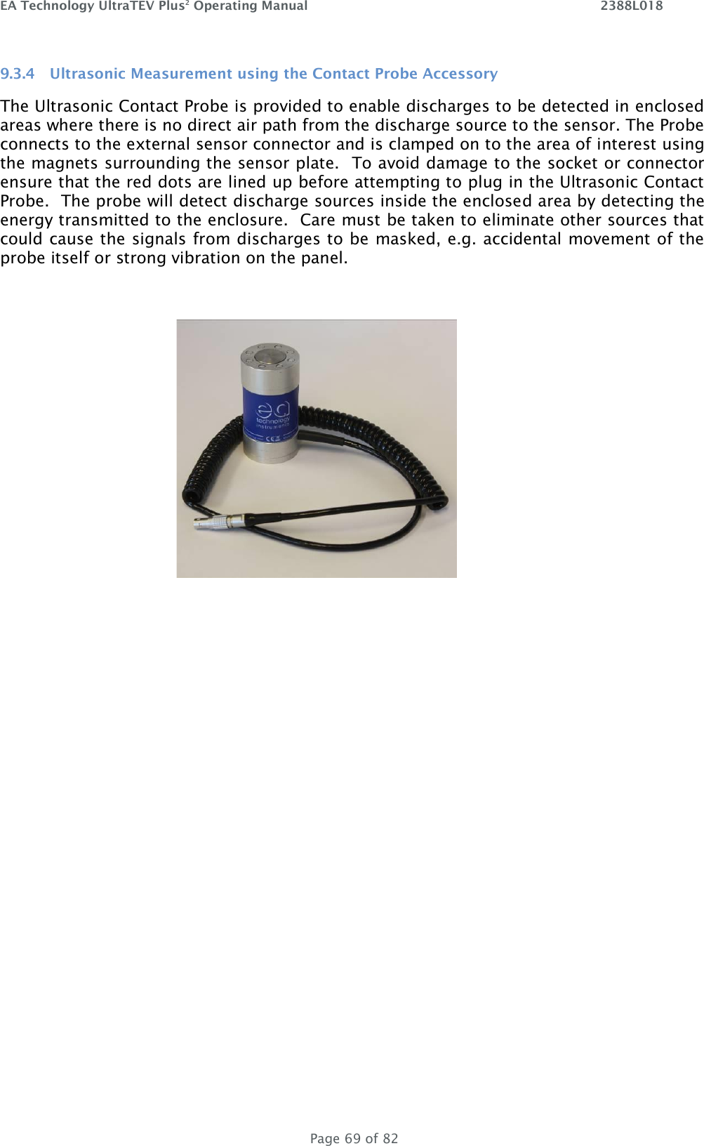 EA Technology UltraTEV Plus2 Operating Manual    2388L018   Page 69 of 82 9.3.4 Ultrasonic Measurement using the Contact Probe Accessory The Ultrasonic Contact Probe is provided to enable discharges to be detected in enclosed areas where there is no direct air path from the discharge source to the sensor. The Probe connects to the external sensor connector and is clamped on to the area of interest using the magnets surrounding the sensor plate.  To avoid damage to the socket or connector ensure that the red dots are lined up before attempting to plug in the Ultrasonic Contact Probe.  The probe will detect discharge sources inside the enclosed area by detecting the energy transmitted to the enclosure.  Care must be taken to eliminate other sources that could cause the signals from discharges to be masked, e.g. accidental movement of the probe itself or strong vibration on the panel.     