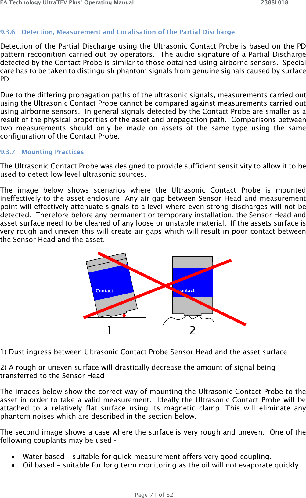 EA Technology UltraTEV Plus2 Operating Manual    2388L018   Page 71 of 82 9.3.6 Detection, Measurement and Localisation of the Partial Discharge Detection of the Partial Discharge using the Ultrasonic Contact Probe is based on the PD pattern recognition carried out by operators.  The audio signature of a Partial Discharge detected by the Contact Probe is similar to those obtained using airborne sensors.  Special care has to be taken to distinguish phantom signals from genuine signals caused by surface PD. Due to the differing propagation paths of the ultrasonic signals, measurements carried out using the Ultrasonic Contact Probe cannot be compared against measurements carried out using airborne sensors.  In general signals detected by the Contact Probe are smaller as a result of the physical properties of the asset and propagation path.  Comparisons between two  measurements  should  only  be  made  on  assets  of  the  same  type  using  the  same configuration of the Contact Probe. 9.3.7 Mounting Practices The Ultrasonic Contact Probe was designed to provide sufficient sensitivity to allow it to be used to detect low level ultrasonic sources.   The  image  below  shows  scenarios  where  the  Ultrasonic  Contact  Probe  is  mounted ineffectively to the asset enclosure. Any air gap between Sensor Head and measurement point will effectively attenuate signals to a level where even strong discharges will not be detected.  Therefore before any permanent or temporary installation, the Sensor Head and asset surface need to be cleaned of any loose or unstable material.  If the assets surface is very rough and uneven this will create air gaps which will result in poor contact between the Sensor Head and the asset.  1) Dust ingress between Ultrasonic Contact Probe Sensor Head and the asset surface 2) A rough or uneven surface will drastically decrease the amount of signal being transferred to the Sensor Head The images below show the correct way of mounting the Ultrasonic Contact Probe to the asset in order to take a valid measurement.  Ideally the Ultrasonic Contact Probe will be attached  to  a  relatively  flat  surface  using  its  magnetic  clamp.  This  will  eliminate  any phantom noises which are described in the section below. The second image shows a case where the surface is very rough and uneven.  One of the following couplants may be used:- • Water based – suitable for quick measurement offers very good coupling. • Oil based – suitable for long term monitoring as the oil will not evaporate quickly.  Contact   Contact  1a 2 