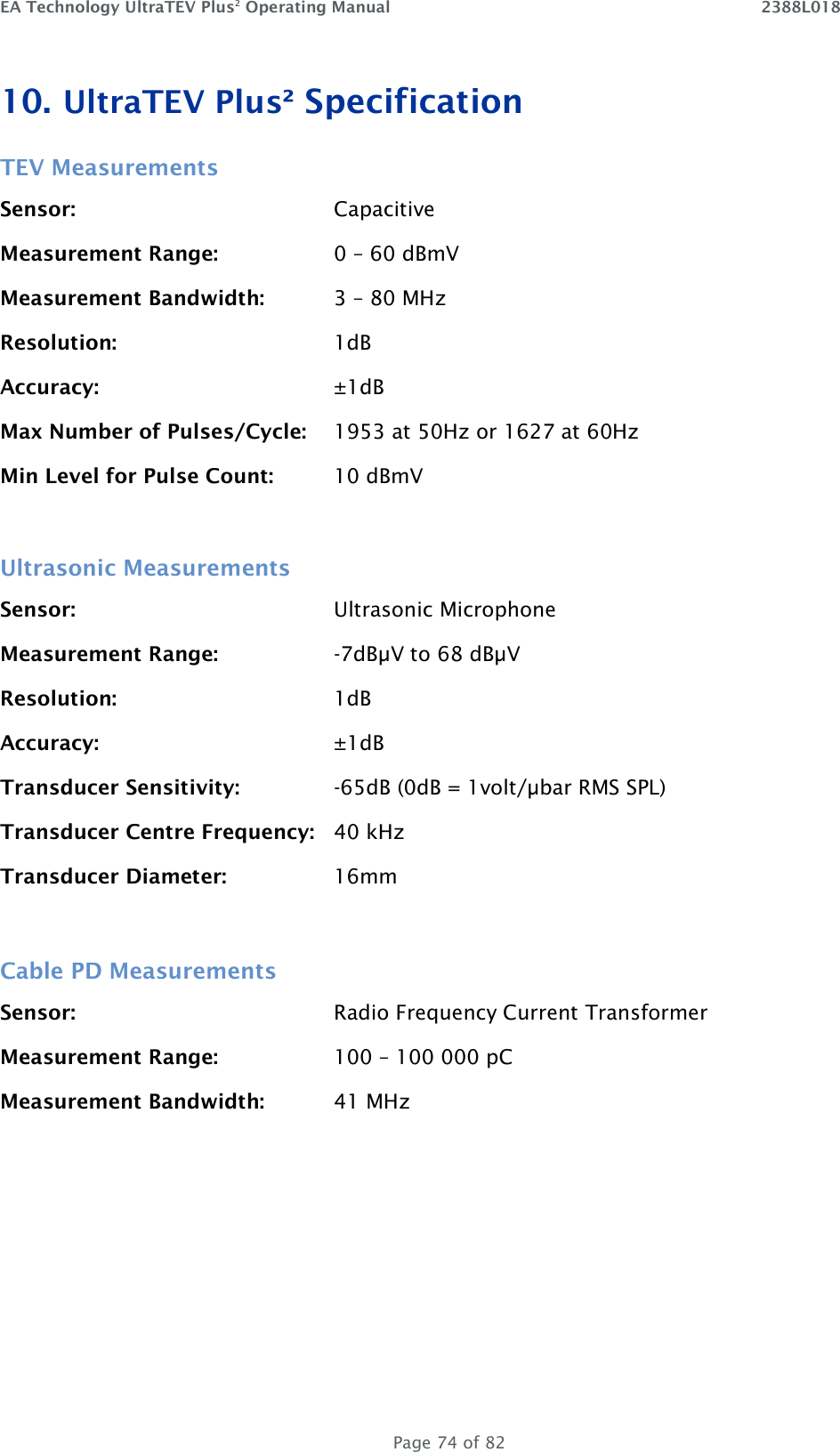 EA Technology UltraTEV Plus2 Operating Manual    2388L018   Page 74 of 82 10. UltraTEV Plus² Specification TEV Measurements Sensor:        Capacitive Measurement Range:    0 – 60 dBmV Measurement Bandwidth:   3 – 80 MHz Resolution:  1dB Accuracy:  ±1dB Max Number of Pulses/Cycle:  1953 at 50Hz or 1627 at 60Hz Min Level for Pulse Count:  10 dBmV  Ultrasonic Measurements Sensor:        Ultrasonic Microphone Measurement Range:    -7dBµV to 68 dBµV Resolution:        1dB Accuracy:        ±1dB Transducer Sensitivity:    -65dB (0dB = 1volt/µbar RMS SPL) Transducer Centre Frequency:  40 kHz Transducer Diameter:    16mm  Cable PD Measurements Sensor:        Radio Frequency Current Transformer Measurement Range:    100 – 100 000 pC Measurement Bandwidth:   41 MHz    