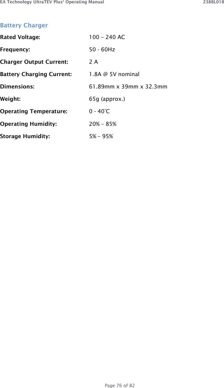 EA Technology UltraTEV Plus2 Operating Manual    2388L018   Page 76 of 82 Battery Charger Rated Voltage:      100 – 240 AC Frequency:        50 - 60Hz Charger Output Current:    2 A Battery Charging Current:  1.8A @ 5V nominal Dimensions:       61.89mm x 39mm x 32.3mm  Weight:        65g (approx.) Operating Temperature:    0 - 40°C Operating Humidity:    20% – 85% Storage Humidity:      5% – 95%   