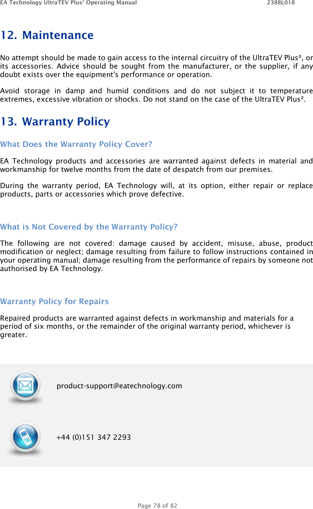 EA Technology UltraTEV Plus2 Operating Manual    2388L018   Page 78 of 82 12. Maintenance No attempt should be made to gain access to the internal circuitry of the UltraTEV Plus², or its  accessories.  Advice should  be  sought  from the  manufacturer, or the  supplier,  if  any doubt exists over the equipment&apos;s performance or operation. Avoid  storage  in  damp  and  humid  conditions  and  do  not  subject  it  to  temperature extremes, excessive vibration or shocks. Do not stand on the case of the UltraTEV Plus². 13. Warranty Policy What Does the Warranty Policy Cover? EA  Technology  products  and  accessories  are  warranted  against  defects  in  material  and workmanship for twelve months from the date of despatch from our premises. During  the  warranty  period,  EA  Technology  will,  at  its  option,  either  repair  or  replace products, parts or accessories which prove defective.  What is Not Covered by the Warranty Policy? The  following  are  not  covered:  damage  caused  by  accident,  misuse,  abuse,  product modification or neglect; damage resulting from failure to follow instructions contained in your operating manual; damage resulting from the performance of repairs by someone not authorised by EA Technology.  Warranty Policy for Repairs  Repaired products are warranted against defects in workmanship and materials for a period of six months, or the remainder of the original warranty period, whichever is greater.   product-support@eatechnology.com  +44 (0)151 347 2293 