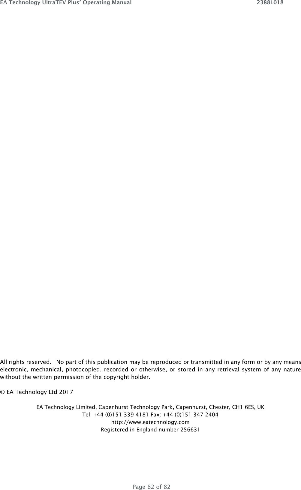 EA Technology UltraTEV Plus2 Operating Manual    2388L018   Page 82 of 82                       All rights reserved.   No part of this publication may be reproduced or transmitted in any form or by any means electronic,  mechanical, photocopied, recorded  or  otherwise, or stored in any  retrieval system of any  nature without the written permission of the copyright holder. © EA Technology Ltd 2017 EA Technology Limited, Capenhurst Technology Park, Capenhurst, Chester, CH1 6ES, UK Tel: +44 (0)151 339 4181 Fax: +44 (0)151 347 2404 http://www.eatechnology.com Registered in England number 256631   