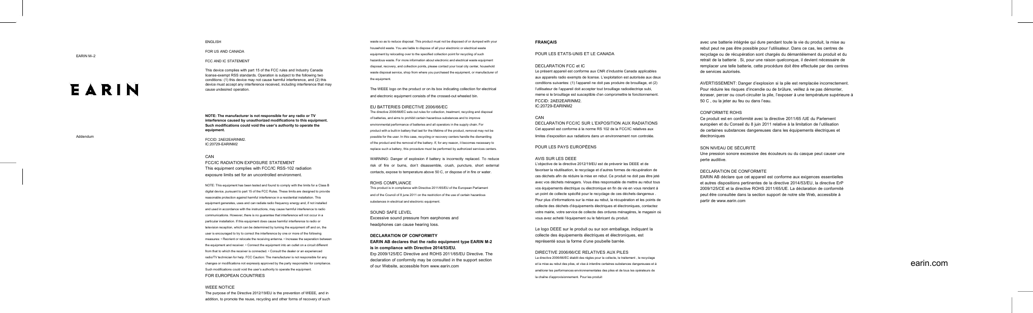 EARIN M&ndash;2AddendumENGLISHFOR US AND CANADAFCC AND IC STATEMENTThis device complies with part 15 of the FCC rules and Industry Canadalicense-exempt RSS standards. Operation is subject to the following twoconditions: (1) this device may not cause harmful interference, and (2) thisdevice must accept any interference received, including interference that maycause undesired operation.NOTE: The manufacturer is not responsible for any radio or TVinterference caused by unauthorized modifications to this equipment.Such modifications could void the user&rsquo;s authority to operate theequipment.FCCID: 2AEI2EARINM2.IC:20729-EARINM2CANFCC/IC RADIATION EXPOSURE STATEMENTThis equipment complies with FCC/IC RSS-102 radiationexposure limits set for an uncontrolled environment.NOTE: This equipment has been tested and found to comply with the limits for a Class Bdigital device, pursuant to part 15 of the FCC Rules. These limits are designed to providereasonable protection against harmful interference in a residential installation. Thisequipment generates, uses and can radiate radio frequency energy and, if not installedand used in accordance with the instructions, may cause harmful interference to radiocommunications. However, there is no guarantee that interference will not occur in aparticular installation. If this equipment does cause harmful interference to radio ortelevision reception, which can be determined by turning the equipment off and on, theuser is encouraged to try to correct the interference by one or more of the followingmeasures: &bull; Reorient or relocate the receiving antenna. &bull; Increase the seperation betweenthe equipment and receiver. &bull; Connect the equipment into an outlet on a circuit differentfrom that to which the receiver is connected. &bull; Consult the dealer or an experiencedradio/TV technician for help. FCC Caution: The manufacturer is not responsible for anychanges or modifications not expressly approved by the party responsible for compliance.Such modifications could void the user&rsquo;s authority to operate the equipment.FOR EUROPEAN COUNTRIESWEEE NOTICEThe purpose of the Directive 2012/19/EU is the prevention of WEEE, and inaddition, to promote the reuse, recycling and other forms of recovery of suchwaste so as to reduce disposal. This product must not be disposed of or dumped with yourhousehold waste. You are liable to dispose of all your electronic or electrical wasteequipment by relocating over to the specified collection point for recycling of suchhazardous waste. For more information about electronic and electrical waste equipmentdisposal, recovery, and collection points, please contact your local city center, householdwaste disposal service, shop from where you purchased the equipment, or manufacturer ofthe equipment.The WEEE logo on the product or on its box indicating collection for electricaland electronic equipment consists of the crossed-out wheeled bin.EU BATTERIES DIRECTIVE 2006/66/ECThe directive 2006/66/EC sets out rules for collection, treatment, recycling and disposalof batteries, and aims to prohibit certain hazardous substances and to improveenvironmental performance of batteries and all operators in the supply chain. Forproduct with a built-in battery that last for the lifetime of the product, removal may not bepossible for the user. In this case, recycling or recovery centers handle the dismantlingof the product and the removal of the battery. If, for any reason, it becomes necessary toreplace such a battery, this procedure must be performed by authorized services centers.WARNING: Danger of explosion if battery is incorrectly replaced. To reducerisk of fire or burns, don&rsquo;t disassemble, crush, puncture, short externalcontacts, expose to temperature above 50 C, or dispose of in fire or water.ROHS COMPLIANCEThis product is in compliance with Directive 2011/65/EU of the European Parliamentand of the Council of 8 june 2011 on the restriction of the use of certain hazardoussubstances in electrical and electronic equipment.SOUND SAFE LEVELExcessive sound pressure from earphones andheadphones can cause hearing loss.DECLARATION OF CONFORMITYEARIN AB declares that the radio equipment type EARIN M-2is in compliance with Directive 2014/53/EU.Erp 2009/125/EC Directive and ROHS 2011/65/EU Directive. Thedeclaration of conformity may be consulted in the support sectionof our Website, accessible from www.earin.comFRAN&Ccedil;AISPOUR LES ETATS-UNIS ET LE CANADADECLARATION FCC et ICLe pr&eacute;sent appareil est conforme aux CNR d&rsquo;industrie Canada applicablesaux appareils radio exempts de license. L&rsquo;exploitation est autoris&eacute;e aux deuxconditions suivantes: (1) l&rsquo;appareil ne doit pas produire de brouillage, et (2)l&rsquo;utilisateur de l&rsquo;appareil doit accepter tout brouillage radio&eacute;lectriqe subi,meme si le brouillage est susceptible d&rsquo;en compromettre le fonctionnement.FCCID: 2AEI2EARINM2.IC:20729-EARINM2CANDECLARATION FCC/IC SUR L&rsquo;EXPOSITION AUX RADIATIONSCet appareil est conforme &agrave; la norme RS 102 de la FCC/IC relatives auxlimites d&rsquo;exposition aux radiations dans un environnement non control&eacute;e.POUR LES PAYS EUROP&Eacute;ENSAVIS SUR LES DEEEL&rsquo;objective de la directive 2012/19/EU est de pr&eacute;venir les DEEE et defavoriser la r&eacute;utilisation, le recyclage et d&rsquo;autres formes de r&eacute;cup&eacute;ration deces d&eacute;chets afin de r&eacute;duire la mise en rebut. Ce produit ne doit pas &ecirc;tre jet&eacute;avec vos d&eacute;chets m&eacute;nagers. Vous &ecirc;tes responsable de mettre au rebut tousvos &eacute;quipements &eacute;lectrique ou &eacute;lectronique en fin de vie en vous rendant &agrave;un point de collecte sp&eacute;cifi&eacute; pour le recyclage de ces d&eacute;chets dangereux .Pour plus d&rsquo;informations sur la mise au rebut, la r&eacute;cup&eacute;ration et les points decollecte des d&eacute;chets d&rsquo;&eacute;quipements &eacute;lectriques et &eacute;lectroniques, contactezvotre mairie, votre service de collecte des ordures m&eacute;nag&egrave;res, le magasin o&ugrave;vous avez achet&eacute; l&rsquo;&eacute;quipement ou le fabricant du produit.Le logo DEEE sur le produit ou sur son emballage, indiquant lacollecte des &eacute;quipements &eacute;lectriques et &eacute;lectroniques, estrepr&eacute;sent&eacute; sous la forme d&rsquo;une poubelle barr&eacute;e.DIRECTIVE 2006/66/CE RELATIVES AUX PILESLa directive 2006/66/EC &eacute;tablit des r&egrave;gles pour la collecte, le traitement , le recyclageet la mise au rebut des piles, et vise &agrave; interdire certaines substances dangereuses et &agrave;am&eacute;liorer les performances environnementales des piles et de tous les op&eacute;rateurs dela cha&icirc;ne d&rsquo;approvisionnement. Pour les produitavec une batterie int&eacute;gr&eacute;e qui dure pendant toute la vie du produit, la mise aurebut peut ne pas &ecirc;tre possible pour l&rsquo;utilisateur. Dans ce cas, les centres derecyclage ou de r&eacute;cup&eacute;ration sont charg&eacute;s du d&eacute;mant&egrave;lement du produit et duretrait de la batterie . Si, pour une raison quelconque, il devient n&eacute;cessaire deremplacer une telle batterie, cette proc&eacute;dure doit &ecirc;tre effectu&eacute;e par des centresde services autoris&eacute;s.AVERTISSEMENT: Danger d&rsquo;explosion si la pile est remplac&eacute;e incorrectement.Pour r&eacute;duire les risques d&rsquo;incendie ou de br&ucirc;lure, veillez &agrave; ne pas d&eacute;monter,&eacute;craser, percer ou court-circuiter la pile, l&rsquo;exposer &agrave; une temp&eacute;rature sup&eacute;rieure &agrave;50 C , ou la jeter au feu ou dans l&rsquo;eau.CONFORMITE ROHSCe produit est en conformit&eacute; avec la directive 2011/65 /UE du Parlementeurop&eacute;en et du Conseil du 8 juin 2011 relative &agrave; la limitation de l&rsquo;utilisationde certaines substances dangereuses dans les &eacute;quipements &eacute;lectriques et&eacute;lectroniquesSON NIVEAU DE S&Eacute;CURIT&Eacute;Une pression sonore excessive des &eacute;couteurs ou du casque peut causer uneperte auditive.DECLARATION DE CONFORMITEEARIN AB d&eacute;clare que cet appareil est conforme aux exigences essentielleset autres dispositions pertinentes de la directive 2014/53/EU, la directive ErP2009/125/CE et la directive ROHS 2011/65/UE. La d&eacute;claration de conformit&eacute;peut &ecirc;tre consult&eacute;e dans la section support de notre site Web, accessible &agrave;partir de www.earin.comearin.com
