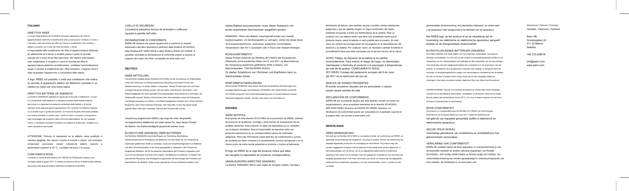 ITALIANODIRETTIVA WEEELo scopo della Direttiva 2012/19/UE &egrave; prevenire l&rsquo;abbandono dei rifiuti diapparecchiature elettriche ed elettroniche oltre a promuovere il riutilizzo, il riciclo eil recupero sotto altre forme dei rifiuti per ridurre lo smaltimento. Non smaltire ogettare il prodotto con il resto dei rifiuti domestici. L&rsquo;utente&egrave; responsabile dello smaltimento dei rifiuti di apparecchiature elettricheed elettroniche ed &egrave; tenuto a smaltirli presso il punto di raccoltaindicato per il riciclo di tali rifiuti pericolosi. Per ulteriori informazionisullo smaltimento, il recupero e i punti di raccolta dei rifiuti diapparecchiature elettriche ed elettroniche, contattare l&rsquo;amministrazionelocale, il servizio di smaltimento per i rifiuti domestici, il negozio dove &egrave;stato acquistato l&rsquo;apparecchio o il produttore dello stesso.Il logo WEEE sul prodotto o sulla sua confezione che indicala raccolta di apparecchi elettrici ed elettronici consiste in uncestino su ruote con una croce sopra.DIRETTIVA BATTERIE UE 2006/66/CELa Direttiva 2006/66/CE stabilisce le regole per la raccolta, il trattamento, il ricicloe lo smaltimento delle batterie e si impegna a proibire determinate sostanzepericolose e a migliorare le prestazioni ambientali delle batterie e di tutti glioperatori nella catena di approvvigionamento. Per i prodotti con batteria integrata,la cui durata &egrave; pari a quella del prodotto, la rimozione da parte dell&rsquo;utente potrebbenon essere possibile. In questo caso, i centri di riciclo o recupero si occuperannodello smontaggio del prodotto e della rimozione della batteria. Se, per qualsiasimotivo, si rendesse necessario sostituire una batteria di questo tipo, rivolgersi a uncentro assistenza autorizzato.ATTENZIONE: Pericolo di esplosione se la batteria viene sostituita inmaniera sbagliata. Per ridurre il rischio di incendi o ustioni, non smontare,schiacciare, punzonare, creare cortocircuiti esterni, esporre atemperature superiori ai 50 &deg;C, o smaltire nel fuoco o in acqua.CONFORMIT&Agrave; ROHSIl prodotto &egrave; conforme alla Direttiva 2011/65/UE del Parlamento europeo e delConsiglio datata 8 giugno 2011 in materia di restrizioni all&rsquo;uso di determinate sostanzepericolose nelle apparecchiature elettriche ed elettroniche.SUONOLIVELLO DI SICUREZZAL&rsquo;eccessiva pressione sonora da auricolari e cuffie pu&ograve;causare la perdita dell&rsquo;udito.DICHIARAZIONE DI CONFORMIT&Agrave;EARIN AB dichiara che questo apparecchio &egrave; conforme ai requisitiessenziali e alle altre disposizioni pertinenti della Direttiva 2014/53/EU,della Direttiva ErP 2009/125/CE e della Direttiva ROHS 2011/65/UE. &Egrave;possibile consultare la dichiarazione di conformit&agrave; presso la sezione disupporto del nostro sito Web, accessibile da www.earin.comDEUTSCHWEEE-MITTEILUNGVornehmliche Aufgabe dieser Richtlinie 2012/19/EU ist die Vermeidung von Elektroabfallsowie die F&ouml;rderung von Wiederverwendung, Recycling und andere Formen derWiederverwertung, um diesen Abfall zu reduzieren. Dieses Produkt darf nicht mit Ihremsonstigen Hausm&uuml;ll entsorgt werden. Sie sind daf&uuml;r verantwortlich, alle Elektro- oderElektronikaltger&auml;te bei einer speziellen Entsorgungsstelle (Recyclinghof) zu entsorgen, dieGefahrstoffe recycelt. Weitere Informationen &uuml;ber Sammelstellen sowie die Entsorgungund Wiederverwertung von Elektro -und Elektronikaltger&auml;ten erhalten Sie in Ihrem &ouml;rtlichenB&uuml;rgerb&uuml;ro, beim Ihrem &ouml;rtlichen Entsorger, dem Gesch&auml;ft, in dem Sie dieses Ger&auml;tgekauft haben oder beim Hersteller. Das auf dem Produkt oder auf der .Verpackung aufgedruckte WEEE-Logo zeigt die unten dargestellte,durchgestrichene Abfalltonne und weist darauf hin, dass dieses Produktals Elektro- und Elektronikaltger&auml;t gesammelt werden muss.EU-RICHTLINIE 2006/66/EG &Uuml;BER BATTERIENDie Richtlinie 2006/66/EG beschreibt Regeln zur Sammlung, Behandlung,Wiederverwertung und Entsorgung von Batterien und zielt darauf ab, die Verwendungbestimmter gef&auml;hrlicher Stoffe zu verbieten, sowie die Umweltvertr&auml;glichkeit von Batterienund allen Zwischenschritten in der Versorgungskette zu verbessern. Bei Produkt miteingebauten Batterien, die f&uuml;r die gesamte Lebensdauer des Produkts vorgesehen sind,ist es f&uuml;r den Benutzer eventuell nicht m&ouml;glich, die Batterien zu entfernen. In diesem Fall&uuml;bernehmen Recycling- oder R&uuml;ckgewinnungszentren die Demontage des Produkts unddas Entfernen der Batterie. Sollte es aus irgendeinem Grund erforderlich werden, einesolche Batterie auszuwechseln, muss dieser Austausch voneinem autorisierten Servicecenter ausgef&uuml;hrt werden.WARNUNG : Wenn eine Batterie unsachgem&auml;&szlig; ersetzt wird, bestehtExplosionsgefahr. Um die Brandgefahr zu verringern, d&uuml;rfen Sie dieses Geratnicht auseinandernehmen, zerbrechen, aufstechen, kurzschlie&szlig;en,Temperaturen &uuml;ber 50 &deg;C aussetzen oder in Feuer oder Wasser entsorgen.ROHS-KONFORMITATDieses Produkt entspricht der Richtlinie 2011/65/EU des Europ&auml;ischenParlaments und Europ&auml;ischen Rates vom 8. Juni 2011 zur Beschr&auml;nkungder Verwendung bestimmter gef&auml;hrlicher Stoffe in Elektro- undElektronikger&auml;ten. TON SICHEREN NIVEAUZu starker Schalldruck von Ohrh&ouml;rern und Kopfh&ouml;rern kann zuGeh&ouml;rsch&auml;den f&uuml;hren.KONFORMITATSERKL&Auml;RUNGHiermit erkl&auml;rt EARIN AB, dass dieses Ger&auml;t den wesentlichen Anforderungen undsonstigen Bestimmungen der Richtlinien 2014/53/EU, ErP 2009/125/EG und RoHS2011/65/EU entspricht. Die Konformit&auml;tserkl&auml;rung kann im Support-Bereich unsererWebseite eingesehen werden, die &uuml;ber www.earin.com erreichbar ist.ESPA&Ntilde;OLWEEE NOTIFICAEl proposito de esta directriz 2012/19/EU es la prevenci&oacute;n de WEEE, ademasde promover la reutilizacin, reciclaje y otras formas de recuparaci&oacute;n de losposibles desechos. Este producto no debe ser depositado en un vertederocon la basura dom&eacute;stica. Eres el responsable de depositar todos losproductos electronicos en su correspondiente basura de materialespeligrosos. Para mas informacion sobre este tipo de contenedores o puntosde recolecta por favor contacta a tu ayuntamiento, servicio de basuras o en lamismo punto de venta donde adquiriste el producto o incluso al fabricante.El logo de WEEE en la caja del producto indica que debeser recogido i/o depositado en la basura correspondiento.UNION EUROPEA DIRECTRIZ 2006/66/ECLa directriz 2006/66/EC afirma unas reglas de recogida, tratado, reciclaje yeliminacion de basura, pero tambien apunta a prohibir ciertas substanciaspeligrosas y que las baterias tengan un mejor rendimiento del medioambiente incluyendo a todos los distribuidores de la cadena. Para unproducto con una bateria dentro que tiene una durabilidad hasta que elproducto muera, sacar la bateria no sera posible para el usuario. En estecaso, los centros de reciclaje seran los encargados en la desmatelacion delproducto y su bateria. Por cualquier razon, es necesario cambiar la bateria elprocedimiento tiene que estar autorizado por el servicio tecnico de la marca.AVISO: Peligro de exposion de la bateria si se cambiaincorrectamente. Para reducir el riesgo de fuego, no desmonteis,machaqueis o fractureis el producto o lo expongais a temperaturasde mas de 50 grados. CUMPLIMIENTO ROHS2011/65/EU Consejo del parlamento europeo del 8 de Juniodel 2011 en la restriccion del uso de.NIVELES DE SONIDO PRUDENTESEl sonido excessivo causado por los auriculares o casocspuede causar perdida de o&iacute;daDECLARACION DE CONFORMIDADEARIN AB por la presente declara que este aparato cumple con todos losrequerimientos y otros propositos relevantes de la directriz 2014/53/EU,,ERP 2009/125/EC Directive and ROHS 2011/65/EU Directive. Ladeclaracion de conformidad puede ser consultada en el apartado soporte enla pagina web, con acceso a www.earin.comNEDERLANDSWEEE-KENNISGEVINGHet doel van de Richtlijn 2012/19/EU is, als eerste prioriteit, de voorkoming van WEEE, endaarnaast de bevordering van hergebruik, recycling en andere vormen van herwinning vandergelijk afgedankte producten om vernietiging te verminderen. Dit product mag nietworden weggegooid of samen met het gewone huishoudelijk afval worden afgevoerd. Ubent aansprakelijk voor de afvoer van al uw afgedankte elektronische of elektrischeapparatuur door deze over te brengen naar het opgegeven inzamelpunt voor recycling vandergelijk gevaarlijk afval. Voor meer informatie over afvoer en herwinning van afgedankteelektronische en elektrische apparatuur, en over inzamelpunten, neem u contact op metuw lokalegemeentelijke afvalverwerking, het plaatselijke milieupark, de winkel waaru de apparatuur hebt aangeschaft of de fabrikant van de apparatuur.Het WEEE-logo op het product of op de verpakking dat deinzameling van elektrische en elektronische apparatuur aangeeftbestaat uit de doorgestreepte afvalcontainer.EU-RICHTLIJN INZAKE BATTERIJEN 2006/66/EGDe richtlijn 2006/66 / EG bevat regels voor het inzamelen, behandelen, recycling enafvoeren van batterijen, en richt zich op een verbod op bepaalde gevaarlijke stoffen en opverbetering van de milieuprestaties van batterijen en alle onderdelen van de toevoerketen.Voor producten met een ingebouwde batterij die is bestemd voor de levensduur van hetproduct, is verwijderen door de gebruiker misschien niet mogelijk. In dat geval dient hetrecycling- of verwijderingsbedrijf te zorgen voor demontage en verwijdering van de batterij.Als het om de een of andere reden nodig mocht zijn om een dergelijke batterij tevervangen, moet deze procedure worden uitgevoerd door een erkend servicecentrum.WAARSCHUWING: Gevaar voor explosie als batterij op onjuist wijze wordt vervangen.Vermijd het om de batterij te demonteren, verpletteren of doorboren, deze kort te sluiten,bloot te stellen aan temperaturen boven 50&deg;C, of in vuur of water te gooien om het risicoop brand of brandwonden te verminderen.ROHS-CONFORMITEITDit product is in overeenstemming met Richtlijn 2011/65/EU van het EuropeesParlement en de Europese Raad van 8 juni 2011 inzake de beperking vanhet gebruik van bepaalde gevaarlijke stoffen in elektrische enelektronische apparatuur.GELUID VEILIG NIVEAUOvermatige geluidsdruk van oortelefoons en hoofdtelefoons kangehoorschade veroorzaken.VERKLARING VAN CONFORMITEITEARIN AB verklaart hierbij dat deze apparatuur in overeenstemming is metde essenti&euml;le vereisten en andere relevante bepalingen van Richtlijn2014/53/EU , ErP-richtlijn 2009/125/EG en ROHS-richtlijn 2011/65/EU. Deconformiteitsverklaring kan worden geraadpleegd in ondersteuningssectie vanonze website, die bereikbaar is via www.earin.comManufacturer / Fabricant / ProduttoreHersteller / Fabricante / FabrikantEarin ABGrimsbygatan 24211 20 Malm&ouml;Sweden+46 723-226018info@earin.comwww.earin.com