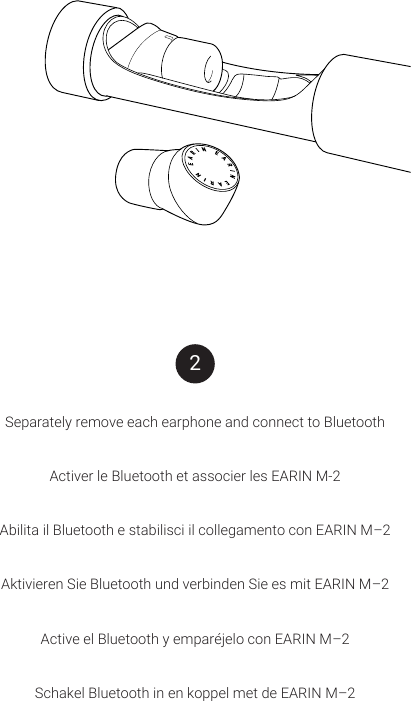 Separately remove each earphone and connect to BluetoothActiver le Bluetooth et associer les EARIN M-2Abilita il Bluetooth e stabilisci il collegamento con EARIN M&ndash;2 Aktivieren Sie Bluetooth und verbinden Sie es mit EARIN M&ndash;2Active el Bluetooth y empar&eacute;jelo con EARIN M&ndash;2Schakel Bluetooth in en koppel met de EARIN M&ndash;22