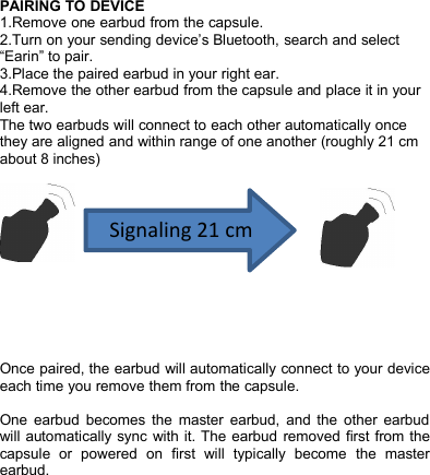 PAIRING TO DEVICE1.Remove one earbud from the capsule.2.Turn on your sending device&rsquo;s Bluetooth, search and select&ldquo;Earin&rdquo; to pair.3.Place the paired earbud in your right ear.4.Remove the other earbud from the capsule and place it in yourleft ear.The two earbuds will connect to each other automatically oncethey are aligned and within range of one another (roughly 21 cmabout 8 inches)Once paired, the earbud will automatically connect to your deviceeach time you remove them from the capsule.One earbud becomes the master earbud, and the other earbudwill automatically sync with it. The earbud removed first from thecapsule or powered on first will typically become the masterearbud.Signaling 21 cm