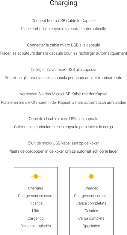 Connect Micro USB Cable to CapsulePlace earbuds in capsule to charge automaticallyConnecter le c&acirc;ble micro USB &agrave; la capsulePlacer les &eacute;couteurs dans la capsule pour les recharger automatiquementCollega il cavo micro USB alla capsulaPosiziona gli auricolari nella capsula per ricaricarli automaticamenteVerbinden Sie das Micro-USB-Kabel mit der KapselPlatzieren Sie die Ohrh&ouml;rer in der Kapsel, um sie automatisch aufzuladenConecte el cable micro USB a la c&aacute;psulaColoque los auriculares en la c&aacute;psula para iniciar la cargaSluit de micro-USB-kabel aan op de kokerPlaats de oordoppen in de koker om ze automatisch op te ladenChargingChargement en coursIn caricaL&auml;dtCargandoBezig met opladenChargedChargement completCarica completataGeladenCarga completaOpgeladenCharging