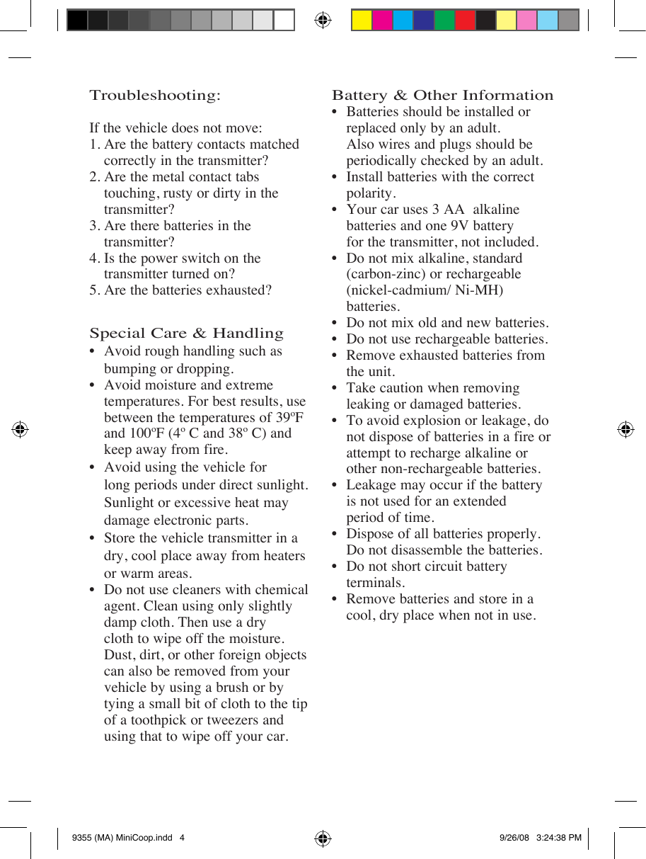 Troubleshooting:If the vehicle does not move:1. Are the battery contacts matched    correctly in the transmitter?2. Are the metal contact tabs    touching, rusty or dirty in the      transmitter?3. Are there batteries in the      transmitter?4. Is the power switch on the      transmitter turned on?5. Are the batteries exhausted?Special Care &amp; Handling    bumping or dropping.     temperatures. For best results, use    between the temperatures of 39ºF    and 100ºF (4º C and 38º C) and      keep away from fire.     long periods under direct sunlight.    Sunlight or excessive heat may      damage electronic parts.    dry, cool place away from heaters    or warm areas.     agent. Clean using only slightly     damp cloth. Then use a dry      cloth to wipe off the moisture.        can also be removed from your      vehicle by using a brush or by      tying a small bit of cloth to the tip    of a toothpick or tweezers and      using that to wipe off your car.Battery &amp; Other Information    replaced only by an adult.      Also wires and plugs should be      periodically checked by an adult.    polarity.    batteries and one 9V battery    for the transmitter, not included.    (carbon-zinc) or rechargeable   (nickel-cadmium/ Ni-MH)   batteries.     the unit.    leaking or damaged batteries.   not dispose of batteries in a fire or    attempt to recharge alkaline or      other non-rechargeable batteries.   is not used for an extended      period of time.      terminals.    cool, dry place when not in use.9355 (MA) MiniCoop.indd   4 9/26/08   3:24:38 PM