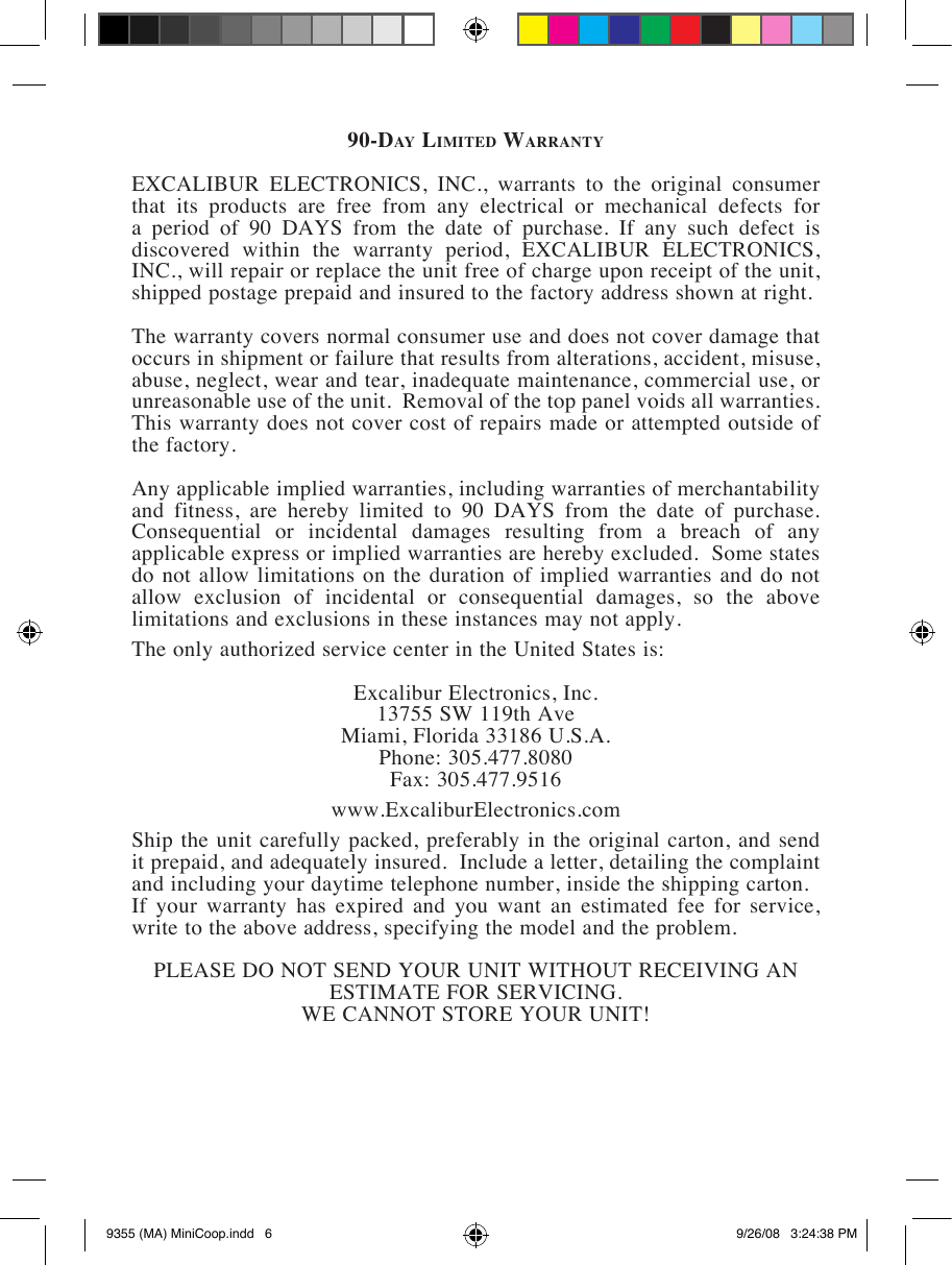 90-Da y  lI m I t e D  WarrantyEXCALIBUR  ELECTRONICS,  INC.,  warrants  to  the  original  consumer that  its  products  are  free  from  any  electrical  or  mechanical  defects  for               discovered  within  the  warranty  period,  EXCALIBUR  ELECTRONICS, INC., will repair or replace the unit free of charge upon receipt of the unit, shipped postage prepaid and insured to the factory address shown at right.The warranty covers normal consumer use and does not cover damage that occurs in shipment or failure that results from alterations, accident, misuse, abuse, neglect, wear and tear, inadequate maintenance, commercial use, or unreasonable use of the unit.  Removal of the top panel voids all warranties.  This warranty does not cover cost of repairs made or attempted outside of the factory.Any applicable implied warranties, including warranties of merchantability             Consequential  or  incidental  damages  resulting  from  a  breach  of  any applicable express or implied warranties are hereby excluded.  Some states do not allow  limitations on the duration of  implied warranties and do not allow  exclusion  of  incidental  or  consequential  damages,  so  the  above limitations and exclusions in these instances may not apply.The only authorized service center in the United States is:Excalibur Electronics, Inc. 13755 SW 119th Ave Miami, Florida 33186 U.S.A.Phone: 305.477.8080Fax: 305.477.9516www.ExcaliburElectronics.comShip the unit carefully packed, preferably in the original carton, and send it prepaid, and adequately insured.  Include a letter, detailing the complaint and including your daytime telephone number, inside the shipping carton.  If  your  warranty  has  expired  and  you  want  an  estimated  fee  for  service, write to the above address, specifying the model and the problem.ESTIMATE FOR SERVICING. WE CANNOT STORE YOUR UNIT!9355 (MA) MiniCoop.indd   6 9/26/08   3:24:38 PM