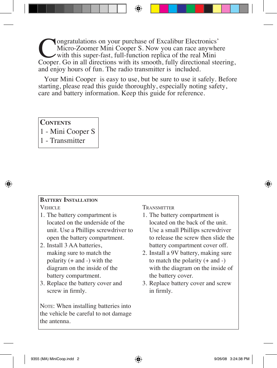 Congratulations on your purchase of Excalibur Electronics’ Micro-Zoomer Mini Cooper S. Now you can race anywhere with this super-fast, full-function replica of the real Mini Cooper. Go in all directions with its smooth, fully directional steering, and enjoy hours of fun. The radio transmitter is  included.Your Mini Cooper  is easy to use, but be sure to use it safely. Before starting, please read this guide thoroughly, especially noting safety, care and battery information. Keep this guide for reference. Ba t t e r y  In s t a l l a t I o nVE h i c l E1. The battery compartment is      located on the underside of the   unit. Use a Phillips screwdriver to    open the battery compartment. 2. Install 3 AA batteries,    making sure to match the    polarity (+ and -) with the      diagram on the inside of the      battery compartment. 3. Replace the battery cover and     no t E : When installing batteries into the vehicle be careful to not damage the antenna. tr a n s m i t t E r1. The battery compartment is      located on the back of the unit.   Use a small Phillips screwdriver     to release the screw then slide the    battery compartment cover off. 2. Install a 9V battery, making sure     to match the polarity (+ and -)   with the diagram on the inside of    the battery cover. 3. Replace battery cover and screw    Co n t e n t s1 - Mini Cooper S1 - Transmitter9355 (MA) MiniCoop.indd   2 9/26/08   3:24:38 PM