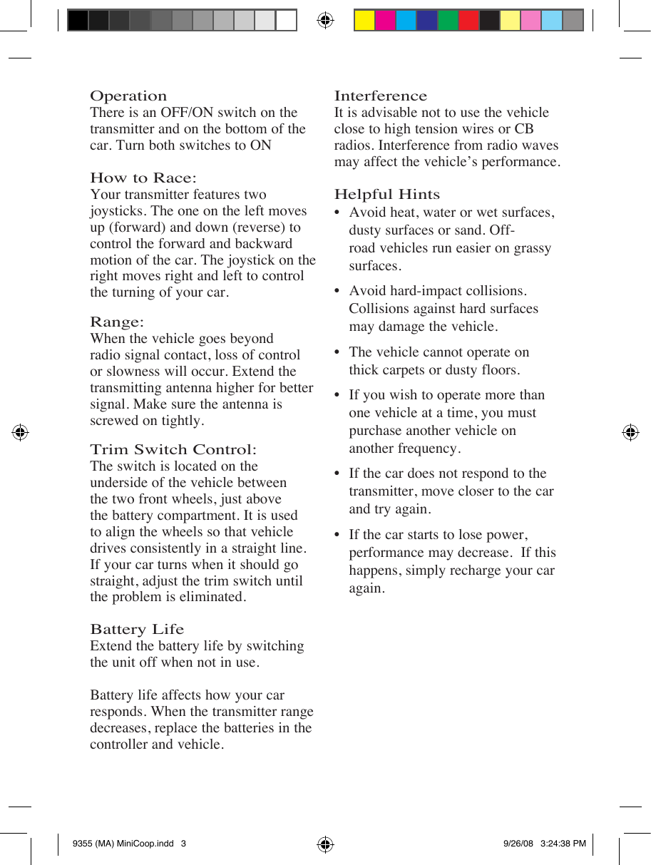 Operation There is an OFF/ON switch on the transmitter and on the bottom of the car. Turn both switches to ON  How to Race:Your transmitter features two joysticks. The one on the left moves up (forward) and down (reverse) to control the forward and backward motion of the car. The joystick on the right moves right and left to control the turning of your car.Range: When the vehicle goes beyond radio signal contact, loss of control or slowness will occur. Extend the transmitting antenna higher for better signal. Make sure the antenna is screwed on tightly. Trim Switch Control:  The switch is located on the underside of the vehicle between the two front wheels, just above the battery compartment. It is used to align the wheels so that vehicle drives consistently in a straight line. If your car turns when it should go straight, adjust the trim switch until the problem is eliminated.Battery LifeExtend the battery life by switching the unit off when not in use.Battery life affects how your car responds. When the transmitter range decreases, replace the batteries in the controller and vehicle. InterferenceIt is advisable not to use the vehicle close to high tension wires or CB radios. Interference from radio waves may affect the vehicle’s performance.Helpful Hints    dusty surfaces or sand. Off-     road vehicles run easier on grassy    surfaces.    Collisions against hard surfaces      may damage the vehicle.    thick carpets or dusty floors.   one vehicle at a time, you must      purchase another vehicle on      another frequency.    transmitter, move closer to the car    and try again.    performance may decrease.  If this    happens, simply recharge your car    again. 9355 (MA) MiniCoop.indd   3 9/26/08   3:24:38 PM
