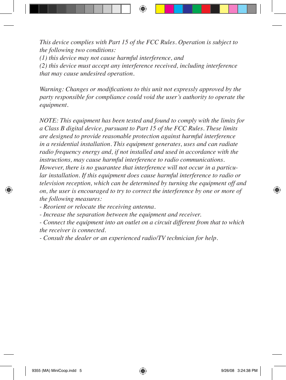 This device complies with Part 15 of the FCC Rules. Operation is subject to the following two conditions:(1) this device may not cause harmful interference, and (2) this device must accept any interference received, including interference that may cause undesired operation.Warning: Changes or modications to this unit not expressly approved by the party responsible for compliance could void the user’s authority to operate the equipment.NOTE: This equipment has been tested and found to comply with the limits for a Class B digital device, pursuant to Part 15 of the FCC Rules. These limits are designed to provide reasonable protection against harmful interference in a residential installation. This equipment generates, uses and can radiate radio frequency energy and, if not installed and used in accordance with the instructions, may cause harmful interference to radio communications. However, there is no guarantee that interference will not occur in a particu-lar installation. If this equipment does cause harmful interference to radio or television reception, which can be determined by turning the equipment off and on, the user is encouraged to try to correct the interference by one or more of the following measures: - Reorient or relocate the receiving antenna. - Increase the separation between the equipment and receiver. - Connect the equipment into an outlet on a circuit different from that to which the receiver is connected. - Consult the dealer or an experienced radio/TV technician for help.9355 (MA) MiniCoop.indd   5 9/26/08   3:24:38 PM