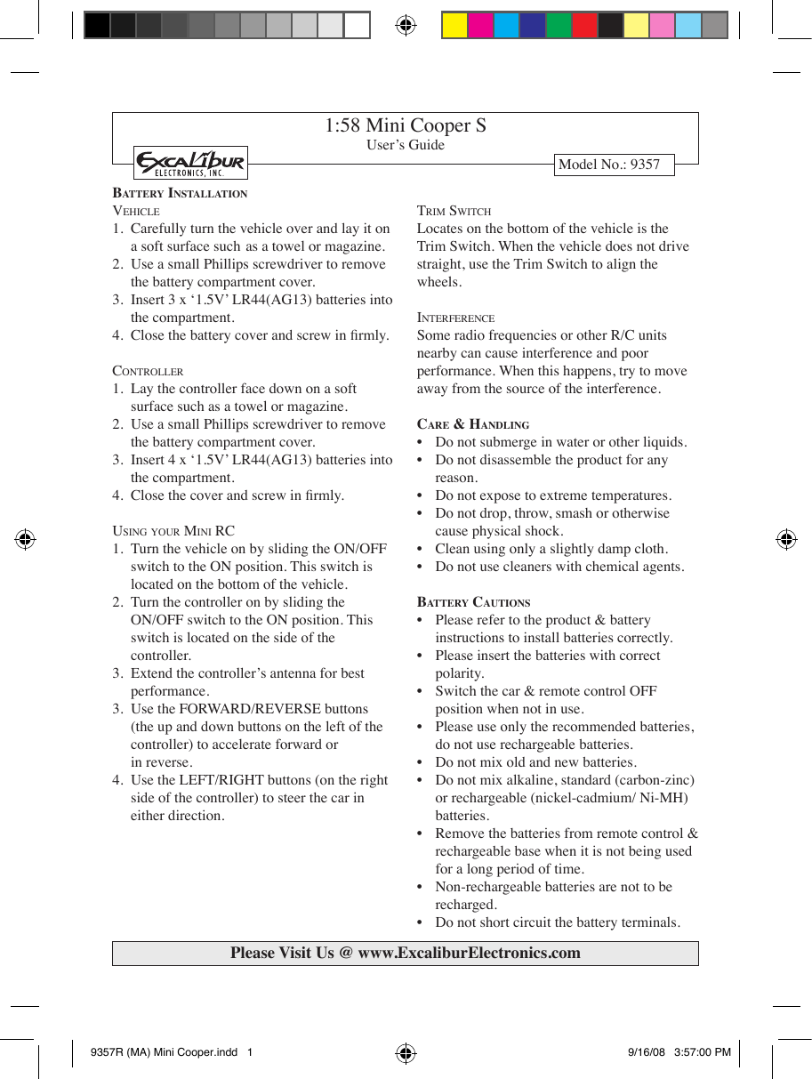 1:58 Mini Cooper SUser’s GuideModel No.: 9357Ba t t e r y  In s t a l l a t I o nVe h i c l e1.  Carefully turn the vehicle over and lay it on    a soft surface such  as a towel or magazine. 2.  Use a small Phillips screwdriver to remove    the battery compartment cover. 3.  Insert 3 x ‘1.5V’ LR44(AG13) batteries into      the compartment. 4.  Close the battery cover and screw in rmly. co n t r o l l e r1.  Lay the controller face down on a soft      surface such as a towel or magazine. 2.  Use a small Phillips screwdriver to remove    the battery compartment cover. 3.  Insert 4 x ‘1.5V’ LR44(AG13) batteries into      the compartment. 4.  Close the cover and screw in rmly. Us i n g  y o U r  Mi n i  rc1.  Turn the vehicle on by sliding the ON/OFF    switch to the ON position. This switch is     located on the bottom of the vehicle. 2.  Turn the controller on by sliding the   ON/OFF switch to the ON position. This     switch is located on the side of the      controller. 3.  Extend the controller’s antenna for best      performance. 3.  Use the FORWARD/REVERSE buttons      (the up and down buttons on the left of the    controller) to accelerate forward or      in reverse. 4.  Use the LEFT/RIGHT buttons (on the right    side of the controller) to steer the car in      either direction. tr i M  sw i t c hLocates on the bottom of the vehicle is the Trim Switch. When the vehicle does not drive straight, use the Trim Switch to align the wheels. in t e r f e r e n c eSome radio frequencies or other R/C units nearby can cause interference and poor performance. When this happens, try to move away from the source of the interference. Ca r e  &amp; Ha n d l I n g•  Do not submerge in water or other liquids. •  Do not disassemble the product for any      reason. •  Do not expose to extreme temperatures. •  Do not drop, throw, smash or otherwise      cause physical shock. •  Clean using only a slightly damp cloth.•  Do not use cleaners with chemical agents. Ba t t e r y  Ca u t I o n s•  Please refer to the product &amp; battery      instructions to install batteries correctly.•  Please insert the batteries with correct   polarity.•  Switch the car &amp; remote control OFF   position when not in use.•  Please use only the recommended batteries,   do not use rechargeable batteries.•  Do not mix old and new batteries.•  Do not mix alkaline, standard (carbon-zinc)   or rechargeable (nickel-cadmium/ Ni-MH)   batteries.•  Remove the batteries from remote control &amp;   rechargeable base when it is not being used   for a long period of time.•  Non-rechargeable batteries are not to be   recharged.•  Do not short circuit the battery terminals.Please Visit Us @ www.ExcaliburElectronics.com9357R (MA) Mini Cooper.indd   1 9/16/08   3:57:00 PM