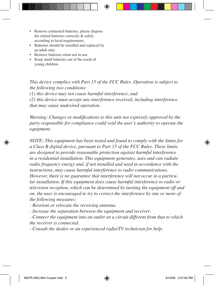 •  Remove exhausted batteries, please dispose   the retired batteries correctly &amp; safely   according to local requirements.•  Batteries should be installed and replaced by   an adult only.•  Remove batteries when not in use.•  Keep small batteries out of the reach of   young children.This device complies with Part 15 of the FCC Rules. Operation is subject to the following two conditions:(1) this device may not cause harmful interference, and (2) this device must accept any interference received, including interference that may cause undesired operation.Warning: Changes or modications to this unit not expressly approved by the party responsible for compliance could void the user’s authority to operate the equipment.NOTE: This equipment has been tested and found to comply with the limits for a Class B digital device, pursuant to Part 15 of the FCC Rules. These limits are designed to provide reasonable protection against harmful interference in a residential installation. This equipment generates, uses and can radiate radio frequency energy and, if not installed and used in accordance with the instructions, may cause harmful interference to radio communications. However, there is no guarantee that interference will not occur in a particu-lar installation. If this equipment does cause harmful interference to radio or television reception, which can be determined by turning the equipment off and on, the user is encouraged to try to correct the interference by one or more of the following measures: - Reorient or relocate the receiving antenna. - Increase the separation between the equipment and receiver. - Connect the equipment into an outlet on a circuit different from that to which the receiver is connected. - Consult the dealer or an experienced radio/TV technician for help.9357R (MA) Mini Cooper.indd   2 9/16/08   3:57:00 PM