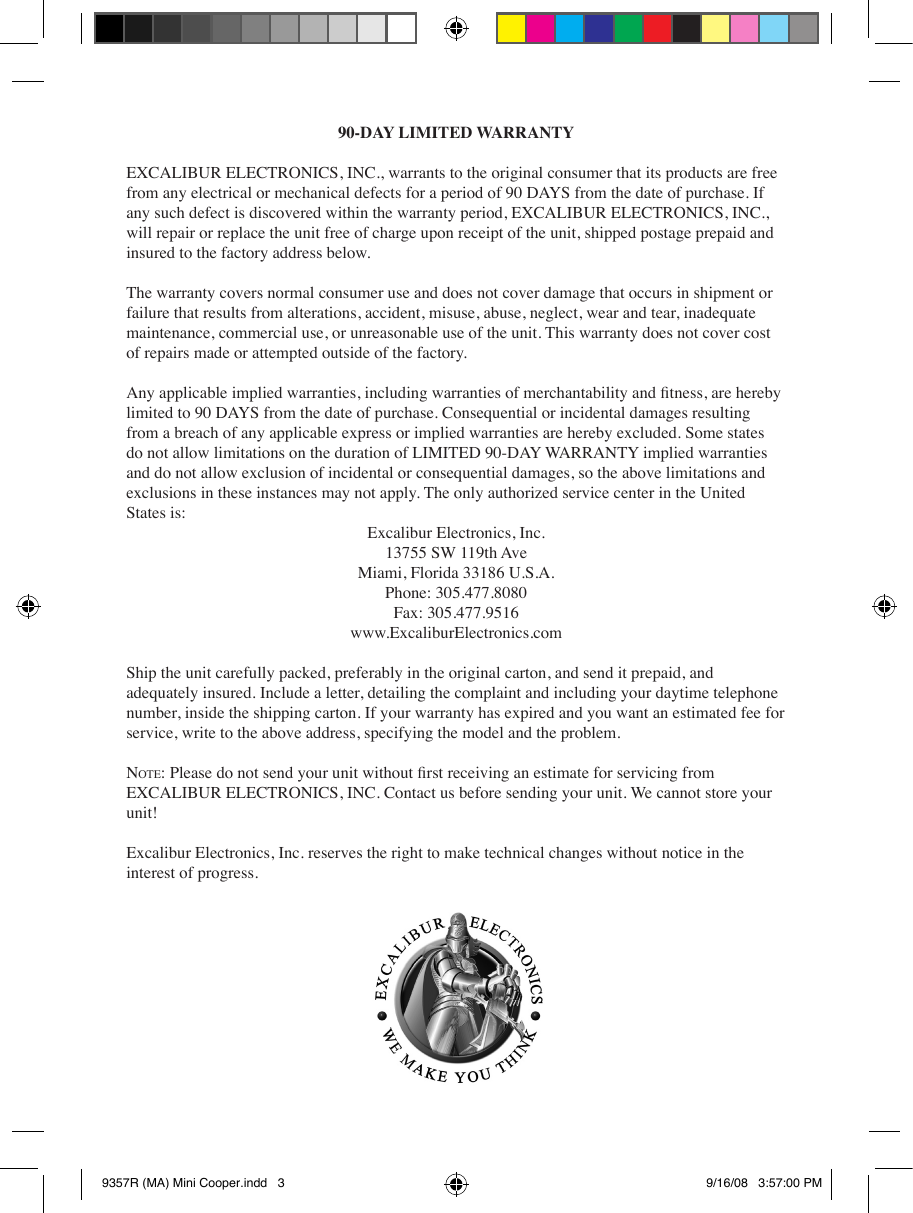 90-DAY LIMITED WARRANTYEXCALIBUR ELECTRONICS, INC., warrants to the original consumer that its products are free from any electrical or mechanical defects for a period of 90 DAYS from the date of purchase. If any such defect is discovered within the warranty period, EXCALIBUR ELECTRONICS, INC., will repair or replace the unit free of charge upon receipt of the unit, shipped postage prepaid and insured to the factory address below.The warranty covers normal consumer use and does not cover damage that occurs in shipment or failure that results from alterations, accident, misuse, abuse, neglect, wear and tear, inadequate maintenance, commercial use, or unreasonable use of the unit. This warranty does not cover cost of repairs made or attempted outside of the factory.Any applicable implied warranties, including warranties of merchantability and tness, are hereby limited to 90 DAYS from the date of purchase. Consequential or incidental damages resulting from a breach of any applicable express or implied warranties are hereby excluded. Some states do not allow limitations on the duration of LIMITED 90-DAY WARRANTY implied warranties and do not allow exclusion of incidental or consequential damages, so the above limitations and exclusions in these instances may not apply. The only authorized service center in the United States is:Excalibur Electronics, Inc.13755 SW 119th AveMiami, Florida 33186 U.S.A.Phone: 305.477.8080Fax: 305.477.9516www.ExcaliburElectronics.comShip the unit carefully packed, preferably in the original carton, and send it prepaid, and adequately insured. Include a letter, detailing the complaint and including your daytime telephone number, inside the shipping carton. If your warranty has expired and you want an estimated fee for service, write to the above address, specifying the model and the problem.no t e : Please do not send your unit without rst receiving an estimate for servicing from EXCALIBUR ELECTRONICS, INC. Contact us before sending your unit. We cannot store your unit!Excalibur Electronics, Inc. reserves the right to make technical changes without notice in the interest of progress.9357R (MA) Mini Cooper.indd   3 9/16/08   3:57:00 PM