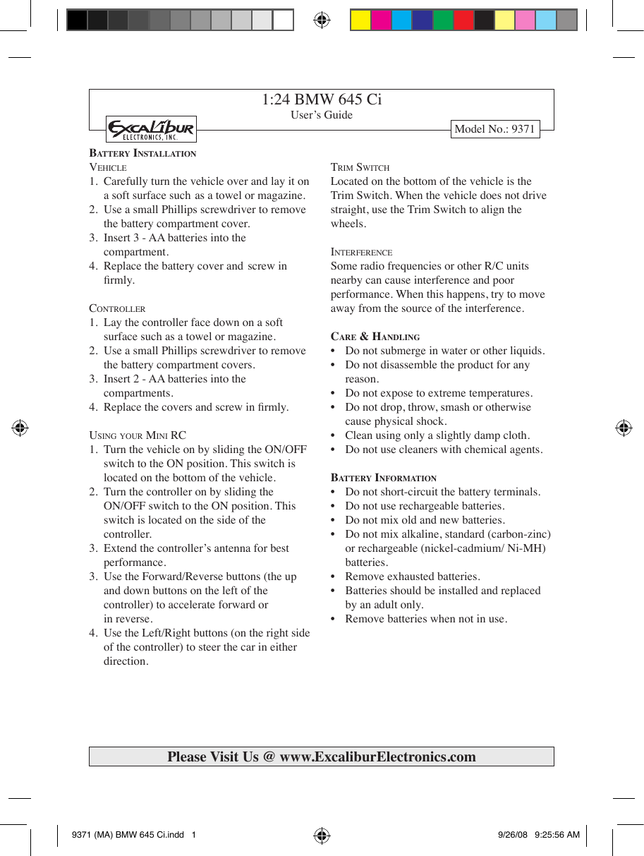 1:24 BMW 645 CiUser’s GuideModel No.: 9371Ba t t e r y  In s t a l l a t I o nVe h i c l e1.  Carefully turn the vehicle over and lay it on    a soft surface such  as a towel or magazine. 2.  Use a small Phillips screwdriver to remove    the battery compartment cover. 3.  Insert 3 - AA batteries into the      compartment. 4.  Replace the battery cover and  screw in     rmly.co n t r o l l e r1.  Lay the controller face down on a soft      surface such as a towel or magazine. 2.  Use a small Phillips screwdriver to remove    the battery compartment covers. 3.  Insert 2 - AA batteries into the      compartments. 4. Replacethecoversandscrewinrmly.Us i n g  y o U r  Mi n i  rc1.  Turn the vehicle on by sliding the ON/OFF    switch to the ON position. This switch is     located on the bottom of the vehicle. 2.  Turn the controller on by sliding the   ON/OFF switch to the ON position. This     switch is located on the side of the      controller. 3.  Extend the controller’s antenna for best      performance. 3.  Use the Forward/Reverse buttons (the up     and down buttons on the left of the      controller) to accelerate forward or      in reverse. 4.  Use the Left/Right buttons (on the right side    of the controller) to steer the car in either     direction. tr i M  sw i t c hLocated on the bottom of the vehicle is the Trim Switch. When the vehicle does not drive straight, use the Trim Switch to align the wheels. in t e r f e r e n c eSome radio frequencies or other R/C units nearby can cause interference and poor performance. When this happens, try to move away from the source of the interference. Ca r e  &amp; Ha n d l I n g• Donotsubmergeinwaterorotherliquids.• Donotdisassembletheproductforany   reason. • Donotexposetoextremetemperatures.• Donotdrop,throw,smashorotherwise   cause physical shock. • Cleanusingonlyaslightlydampcloth.• Donotusecleanerswithchemicalagents.Ba t t e r y  In f o r m a t I o n• Donotshort-circuitthebatteryterminals.• Donotuserechargeablebatteries.• Donotmixoldandnewbatteries.• Donotmixalkaline,standard(carbon-zinc)   or rechargeable (nickel-cadmium/ Ni-MH)   batteries. • Removeexhaustedbatteries.• Batteriesshouldbeinstalledandreplaced  by an adult only. • Removebatterieswhennotinuse.Please Visit Us @ www.ExcaliburElectronics.com9371 (MA) BMW 645 Ci.indd   1 9/26/08   9:25:56 AM