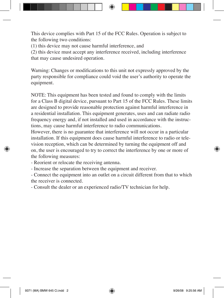 This device complies with Part 15 of the FCC Rules. Operation is subject to the following two conditions:(1) this device may not cause harmful interference, and(2) this device must accept any interference received, including interference that may cause undesired operation.Warning:Changesormodicationstothisunitnotexpresslyapprovedbytheparty responsible for compliance could void the user’s authority to operate the equipment.NOTE: This equipment has been tested and found to comply with the limits for a Class B digital device, pursuant to Part 15 of the FCC Rules. These limits are designed to provide reasonable protection against harmful interference in a residential installation. This equipment generates, uses and can radiate radio frequency energy and, if not installed and used in accordance with the instruc-tions, may cause harmful interference to radio communications.However, there is no guarantee that interference will not occur in a particularinstallation. If this equipment does cause harmful interference to radio or tele-vision reception, which can be determined by turning the equipment off and on, the user is encouraged to try to correct the interference by one or more of the following measures:- Reorient or relocate the receiving antenna.- Increase the separation between the equipment and receiver.- Connect the equipment into an outlet on a circuit different from that to which the receiver is connected.- Consult the dealer or an experienced radio/TV technician for help.9371 (MA) BMW 645 Ci.indd   2 9/26/08   9:25:56 AM