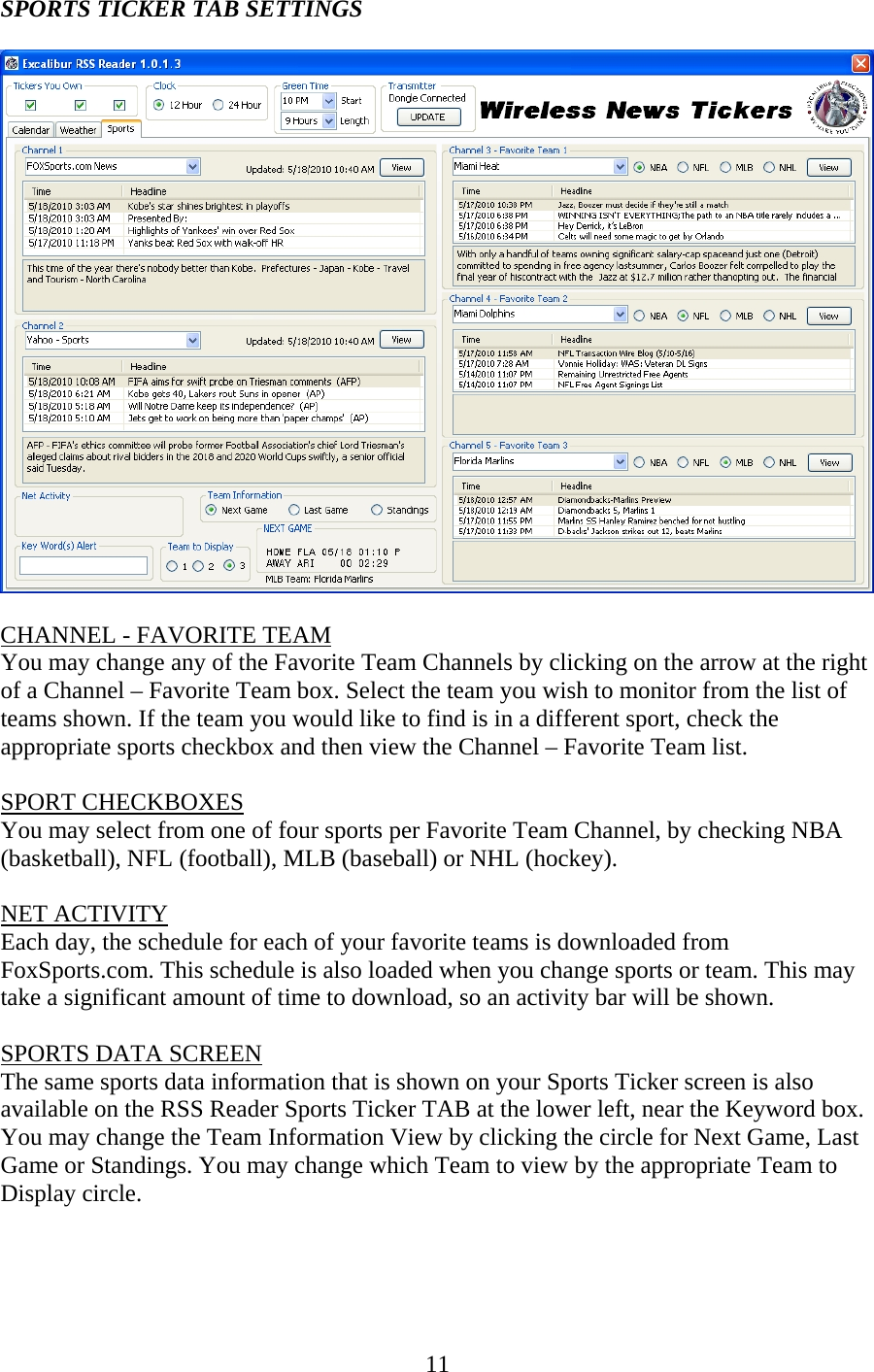 11 SPORTS TICKER TAB SETTINGS    CHANNEL - FAVORITE TEAM You may change any of the Favorite Team Channels by clicking on the arrow at the right of a Channel – Favorite Team box. Select the team you wish to monitor from the list of teams shown. If the team you would like to find is in a different sport, check the appropriate sports checkbox and then view the Channel – Favorite Team list.  SPORT CHECKBOXES You may select from one of four sports per Favorite Team Channel, by checking NBA (basketball), NFL (football), MLB (baseball) or NHL (hockey).  NET ACTIVITY Each day, the schedule for each of your favorite teams is downloaded from FoxSports.com. This schedule is also loaded when you change sports or team. This may take a significant amount of time to download, so an activity bar will be shown.  SPORTS DATA SCREEN The same sports data information that is shown on your Sports Ticker screen is also available on the RSS Reader Sports Ticker TAB at the lower left, near the Keyword box. You may change the Team Information View by clicking the circle for Next Game, Last Game or Standings. You may change which Team to view by the appropriate Team to Display circle.    