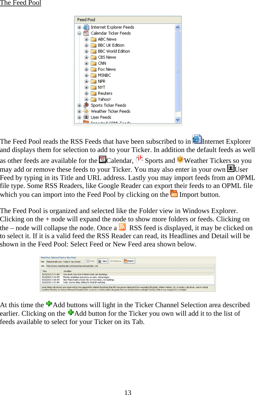 13  The Feed Pool    The Feed Pool reads the RSS Feeds that have been subscribed to in  Internet Explorer and displays them for selection to add to your Ticker. In addition the default feeds as well as other feeds are available for the  Calendar,  Sports and  Weather Tickers so you may add or remove these feeds to your Ticker. You may also enter in your own  User Feed by typing in its Title and URL address. Lastly you may import feeds from an OPML file type. Some RSS Readers, like Google Reader can export their feeds to an OPML file which you can import into the Feed Pool by clicking on the   Import button.   The Feed Pool is organized and selected like the Folder view in Windows Explorer. Clicking on the + node will expand the node to show more folders or feeds. Clicking on the – node will collapse the node. Once a    RSS feed is displayed, it may be clicked on to select it. If it is a valid feed the RSS Reader can read, its Headlines and Detail will be shown in the Feed Pool: Select Feed or New Feed area shown below.    At this time the  Add buttons will light in the Ticker Channel Selection area described earlier. Clicking on the  Add button for the Ticker you own will add it to the list of feeds available to select for your Ticker on its Tab.       