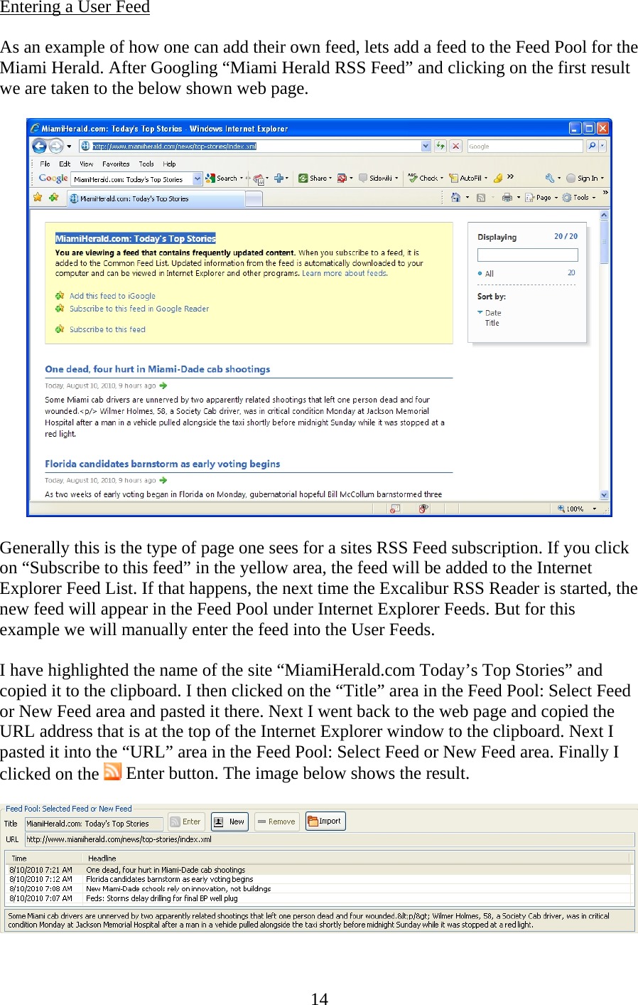 14 Entering a User Feed  As an example of how one can add their own feed, lets add a feed to the Feed Pool for the Miami Herald. After Googling “Miami Herald RSS Feed” and clicking on the first result we are taken to the below shown web page.    Generally this is the type of page one sees for a sites RSS Feed subscription. If you click on “Subscribe to this feed” in the yellow area, the feed will be added to the Internet Explorer Feed List. If that happens, the next time the Excalibur RSS Reader is started, the new feed will appear in the Feed Pool under Internet Explorer Feeds. But for this example we will manually enter the feed into the User Feeds.  I have highlighted the name of the site “MiamiHerald.com Today’s Top Stories” and copied it to the clipboard. I then clicked on the “Title” area in the Feed Pool: Select Feed or New Feed area and pasted it there. Next I went back to the web page and copied the URL address that is at the top of the Internet Explorer window to the clipboard. Next I pasted it into the “URL” area in the Feed Pool: Select Feed or New Feed area. Finally I clicked on the   Enter button. The image below shows the result.    