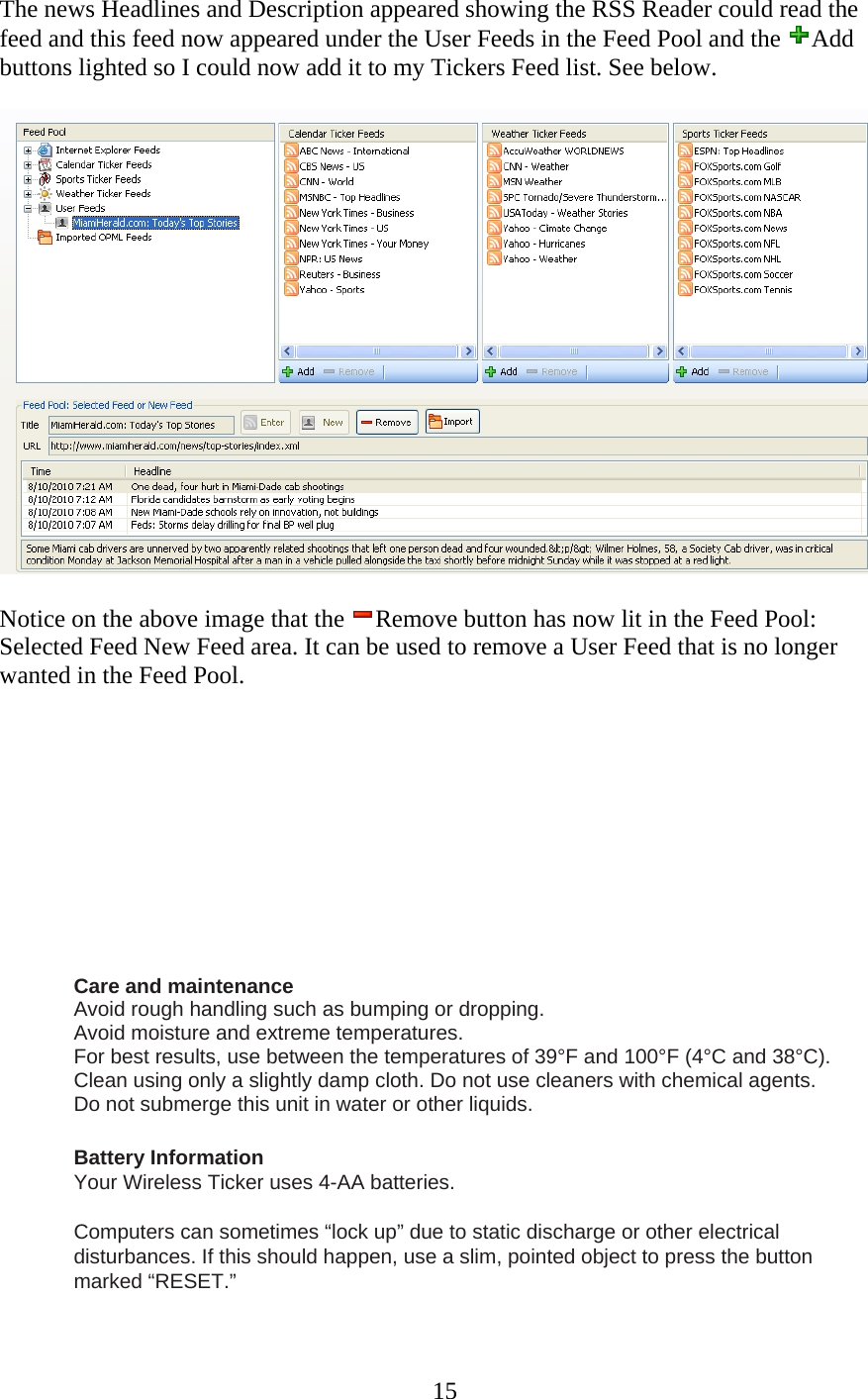 15 The news Headlines and Description appeared showing the RSS Reader could read the feed and this feed now appeared under the User Feeds in the Feed Pool and the  Add buttons lighted so I could now add it to my Tickers Feed list. See below.     Notice on the above image that the  Remove button has now lit in the Feed Pool: Selected Feed New Feed area. It can be used to remove a User Feed that is no longer wanted in the Feed Pool.           Care and maintenance    Avoid rough handling such as bumping or dropping.    Avoid moisture and extreme temperatures.   For best results, use between the temperatures of 39°F and 100°F (4°C and 38°C).    Clean using only a slightly damp cloth. Do not use cleaners with chemical agents.    Do not submerge this unit in water or other liquids.   Battery Information  Your Wireless Ticker uses 4-AA batteries.  Computers can sometimes “lock up” due to static discharge or other electrical disturbances. If this should happen, use a slim, pointed object to press the button marked “RESET.”  