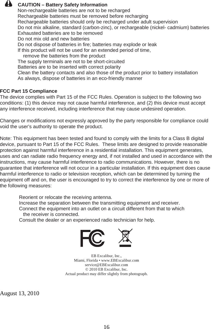 16  CAUTION – Battery Safety Information    Non-rechargeable batteries are not to be recharged    Rechargeable batteries must be removed before recharging    Rechargeable batteries should only be recharged under adult supervision    Do not mix alkaline, standard (carbon-zinc), or rechargeable (nickel- cadmium) batteries    Exhausted batteries are to be removed    Do not mix old and new batteries    Do not dispose of batteries in fire; batteries may explode or leak    If this product will not be used for an extended period of time,       remove the batteries from the product    The supply terminals are not to be short-circuited    Batteries are to be inserted with correct polarity    Clean the battery contacts and also those of the product prior to battery installation  As always, dispose of batteries in an eco-friendly manner  FCC Part 15 Compliance  The device complies with Part 15 of the FCC Rules. Operation is subject to the following two conditions: (1) this device may not cause harmful interference, and (2) this device must accept any interference received, including interference that may cause undesired operation.  Changes or modifications not expressly approved by the party responsible for compliance could void the user’s authority to operate the product.  Note: This equipment has been tested and found to comply with the limits for a Class B digital device, pursuant to Part 15 of the FCC Rules.  These limits are designed to provide reasonable protection against harmful interference in a residential installation. This equipment generates, uses and can radiate radio frequency energy and, if not installed and used in accordance with the instructions, may cause harmful interference to radio communications. However, there is no guarantee that interference will not occur in a particular installation. If this equipment does cause harmful interference to radio or television reception, which can be determined by turning the equipment off and on, the user is encouraged to try to correct the interference by one or more of the following measures:    Reorient or relocate the receiving antenna.    Increase the separation between the transmitting equipment and receiver.    Connect the equipment into an outlet on a circuit different from that to which       the receiver is connected.               Consult the dealer or an experienced radio technician for help.     EB Excalibur, Inc., Miami, Florida • www.EBExcalibur.com service@EBExcalibur.com © 2010 EB Excalibur, Inc. Actual product may differ slightly from photograph.   August 13, 2010  