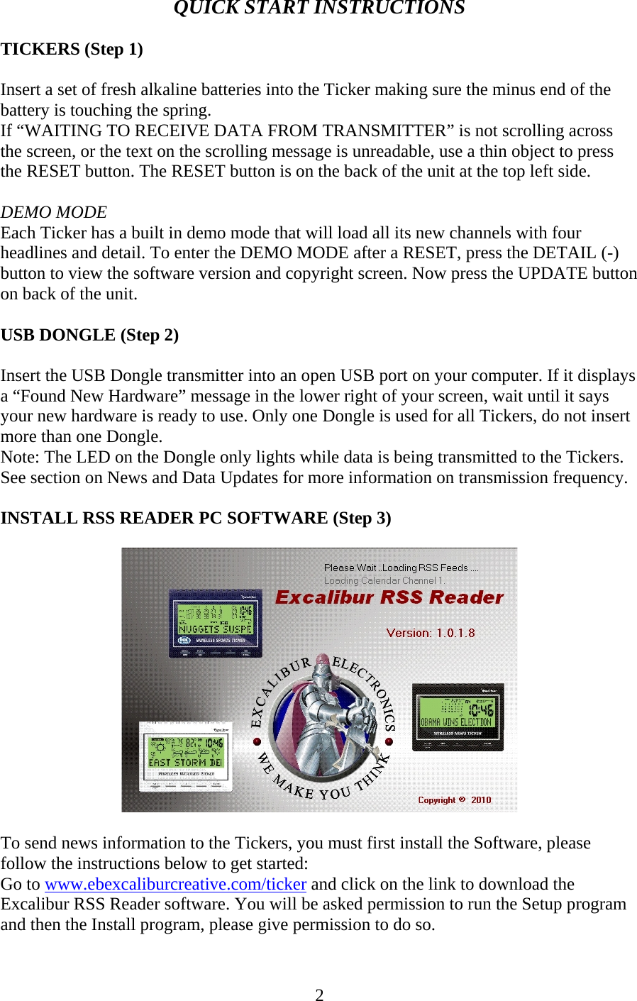 2 QUICK START INSTRUCTIONS  TICKERS (Step 1)  Insert a set of fresh alkaline batteries into the Ticker making sure the minus end of the battery is touching the spring. If “WAITING TO RECEIVE DATA FROM TRANSMITTER” is not scrolling across the screen, or the text on the scrolling message is unreadable, use a thin object to press the RESET button. The RESET button is on the back of the unit at the top left side.  DEMO MODE Each Ticker has a built in demo mode that will load all its new channels with four headlines and detail. To enter the DEMO MODE after a RESET, press the DETAIL (-) button to view the software version and copyright screen. Now press the UPDATE button on back of the unit.  USB DONGLE (Step 2)  Insert the USB Dongle transmitter into an open USB port on your computer. If it displays a “Found New Hardware” message in the lower right of your screen, wait until it says your new hardware is ready to use. Only one Dongle is used for all Tickers, do not insert more than one Dongle. Note: The LED on the Dongle only lights while data is being transmitted to the Tickers. See section on News and Data Updates for more information on transmission frequency.  INSTALL RSS READER PC SOFTWARE (Step 3)    To send news information to the Tickers, you must first install the Software, please follow the instructions below to get started: Go to www.ebexcaliburcreative.com/ticker and click on the link to download the Excalibur RSS Reader software. You will be asked permission to run the Setup program and then the Install program, please give permission to do so.  