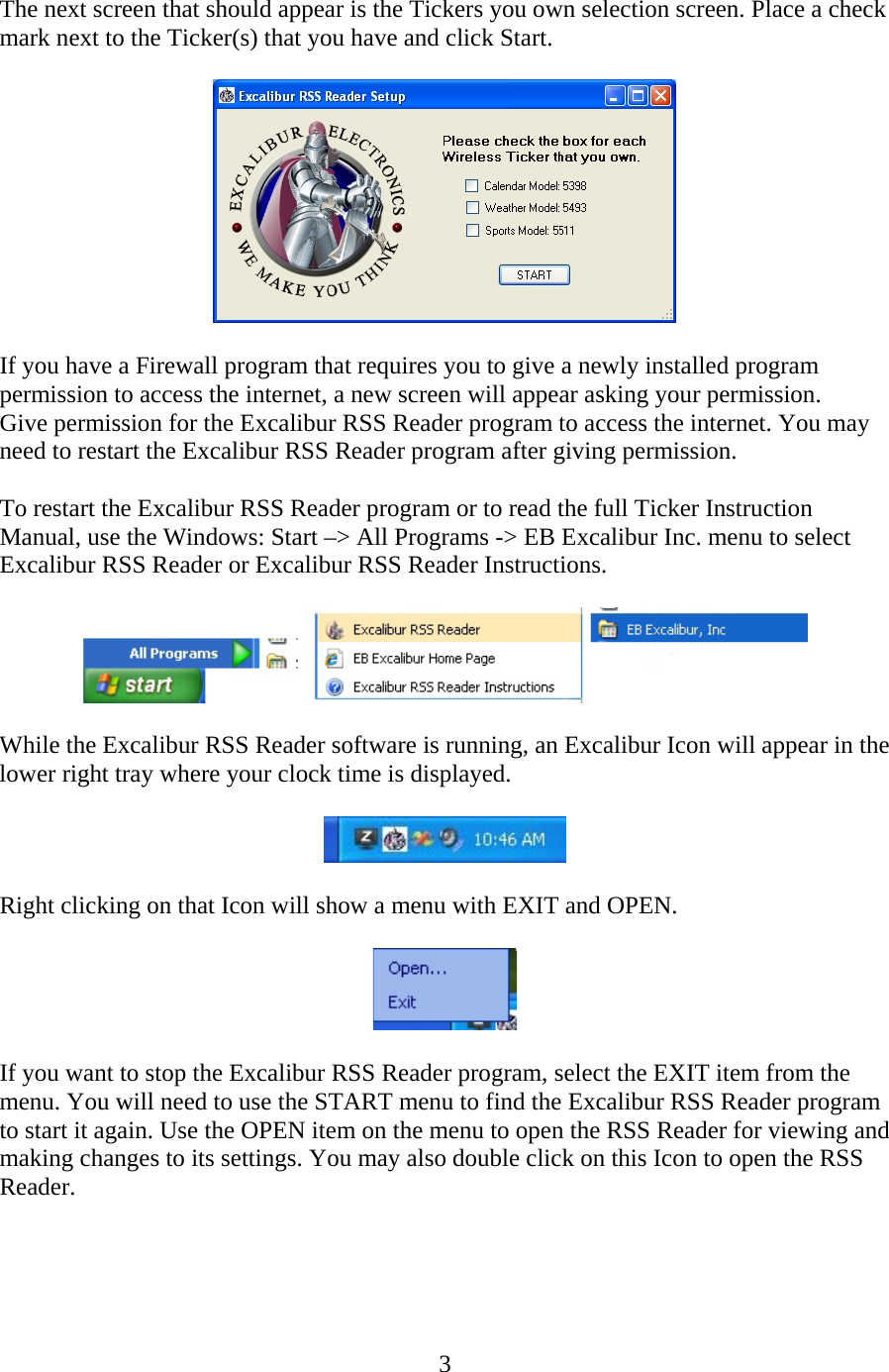 3  The next screen that should appear is the Tickers you own selection screen. Place a check mark next to the Ticker(s) that you have and click Start.    If you have a Firewall program that requires you to give a newly installed program permission to access the internet, a new screen will appear asking your permission. Give permission for the Excalibur RSS Reader program to access the internet. You may need to restart the Excalibur RSS Reader program after giving permission.  To restart the Excalibur RSS Reader program or to read the full Ticker Instruction Manual, use the Windows: Start –&gt; All Programs -&gt; EB Excalibur Inc. menu to select Excalibur RSS Reader or Excalibur RSS Reader Instructions.    While the Excalibur RSS Reader software is running, an Excalibur Icon will appear in the lower right tray where your clock time is displayed.    Right clicking on that Icon will show a menu with EXIT and OPEN.    If you want to stop the Excalibur RSS Reader program, select the EXIT item from the menu. You will need to use the START menu to find the Excalibur RSS Reader program to start it again. Use the OPEN item on the menu to open the RSS Reader for viewing and making changes to its settings. You may also double click on this Icon to open the RSS Reader.    