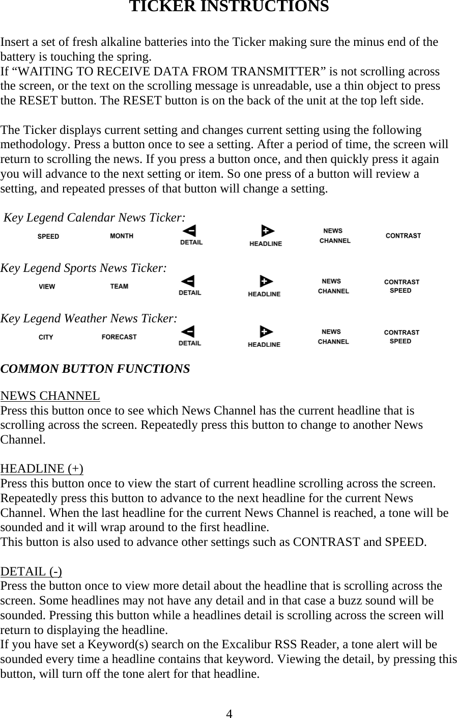 4 TICKER INSTRUCTIONS  Insert a set of fresh alkaline batteries into the Ticker making sure the minus end of the battery is touching the spring. If “WAITING TO RECEIVE DATA FROM TRANSMITTER” is not scrolling across the screen, or the text on the scrolling message is unreadable, use a thin object to press the RESET button. The RESET button is on the back of the unit at the top left side.  The Ticker displays current setting and changes current setting using the following methodology. Press a button once to see a setting. After a period of time, the screen will return to scrolling the news. If you press a button once, and then quickly press it again you will advance to the next setting or item. So one press of a button will review a setting, and repeated presses of that button will change a setting.   Key Legend Calendar News Ticker:   Key Legend Sports News Ticker:   Key Legend Weather News Ticker:   COMMON BUTTON FUNCTIONS  NEWS CHANNEL Press this button once to see which News Channel has the current headline that is scrolling across the screen. Repeatedly press this button to change to another News Channel.  HEADLINE (+) Press this button once to view the start of current headline scrolling across the screen. Repeatedly press this button to advance to the next headline for the current News Channel. When the last headline for the current News Channel is reached, a tone will be sounded and it will wrap around to the first headline. This button is also used to advance other settings such as CONTRAST and SPEED.  DETAIL (-) Press the button once to view more detail about the headline that is scrolling across the screen. Some headlines may not have any detail and in that case a buzz sound will be sounded. Pressing this button while a headlines detail is scrolling across the screen will return to displaying the headline. If you have set a Keyword(s) search on the Excalibur RSS Reader, a tone alert will be sounded every time a headline contains that keyword. Viewing the detail, by pressing this button, will turn off the tone alert for that headline. 