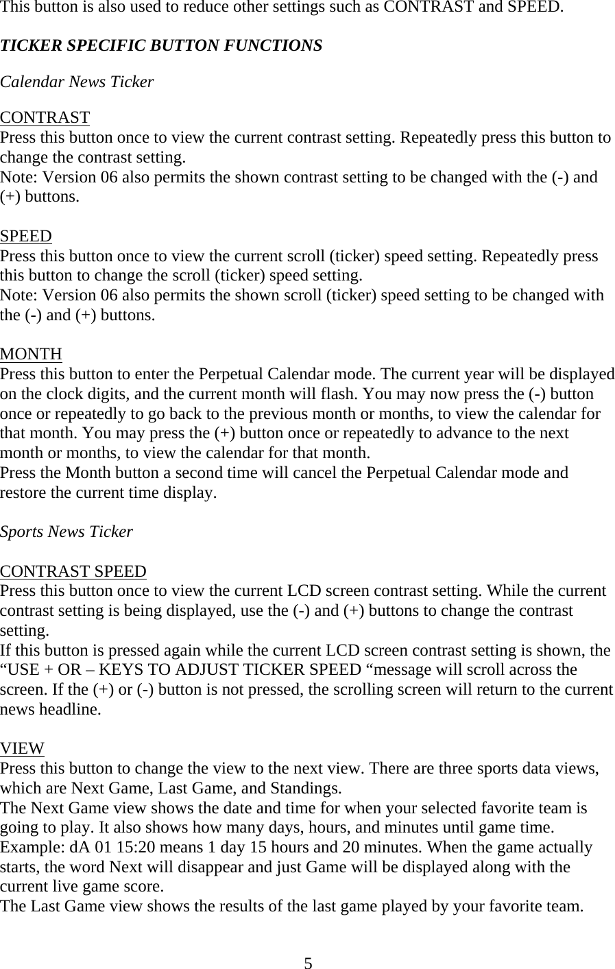 5 This button is also used to reduce other settings such as CONTRAST and SPEED.  TICKER SPECIFIC BUTTON FUNCTIONS  Calendar News Ticker  CONTRAST Press this button once to view the current contrast setting. Repeatedly press this button to change the contrast setting. Note: Version 06 also permits the shown contrast setting to be changed with the (-) and (+) buttons.  SPEED Press this button once to view the current scroll (ticker) speed setting. Repeatedly press this button to change the scroll (ticker) speed setting. Note: Version 06 also permits the shown scroll (ticker) speed setting to be changed with the (-) and (+) buttons.  MONTH Press this button to enter the Perpetual Calendar mode. The current year will be displayed on the clock digits, and the current month will flash. You may now press the (-) button once or repeatedly to go back to the previous month or months, to view the calendar for that month. You may press the (+) button once or repeatedly to advance to the next month or months, to view the calendar for that month. Press the Month button a second time will cancel the Perpetual Calendar mode and restore the current time display.  Sports News Ticker  CONTRAST SPEED Press this button once to view the current LCD screen contrast setting. While the current contrast setting is being displayed, use the (-) and (+) buttons to change the contrast setting. If this button is pressed again while the current LCD screen contrast setting is shown, the “USE + OR – KEYS TO ADJUST TICKER SPEED “message will scroll across the screen. If the (+) or (-) button is not pressed, the scrolling screen will return to the current news headline.   VIEW Press this button to change the view to the next view. There are three sports data views, which are Next Game, Last Game, and Standings. The Next Game view shows the date and time for when your selected favorite team is going to play. It also shows how many days, hours, and minutes until game time. Example: dA 01 15:20 means 1 day 15 hours and 20 minutes. When the game actually starts, the word Next will disappear and just Game will be displayed along with the current live game score. The Last Game view shows the results of the last game played by your favorite team. 