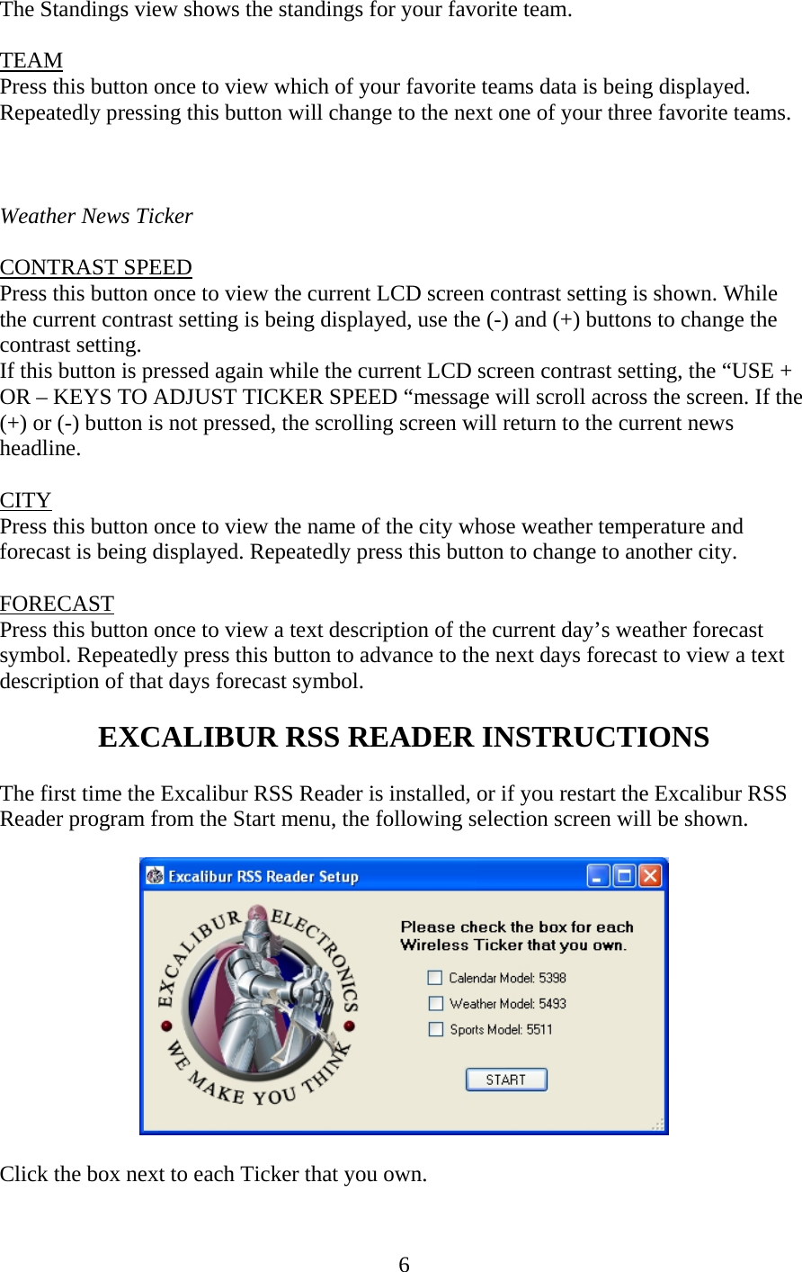 6 The Standings view shows the standings for your favorite team.  TEAM Press this button once to view which of your favorite teams data is being displayed. Repeatedly pressing this button will change to the next one of your three favorite teams.    Weather News Ticker  CONTRAST SPEED Press this button once to view the current LCD screen contrast setting is shown. While the current contrast setting is being displayed, use the (-) and (+) buttons to change the contrast setting. If this button is pressed again while the current LCD screen contrast setting, the “USE + OR – KEYS TO ADJUST TICKER SPEED “message will scroll across the screen. If the (+) or (-) button is not pressed, the scrolling screen will return to the current news headline.   CITY Press this button once to view the name of the city whose weather temperature and forecast is being displayed. Repeatedly press this button to change to another city.  FORECAST Press this button once to view a text description of the current day’s weather forecast symbol. Repeatedly press this button to advance to the next days forecast to view a text description of that days forecast symbol.  EXCALIBUR RSS READER INSTRUCTIONS  The first time the Excalibur RSS Reader is installed, or if you restart the Excalibur RSS Reader program from the Start menu, the following selection screen will be shown.    Click the box next to each Ticker that you own. 
