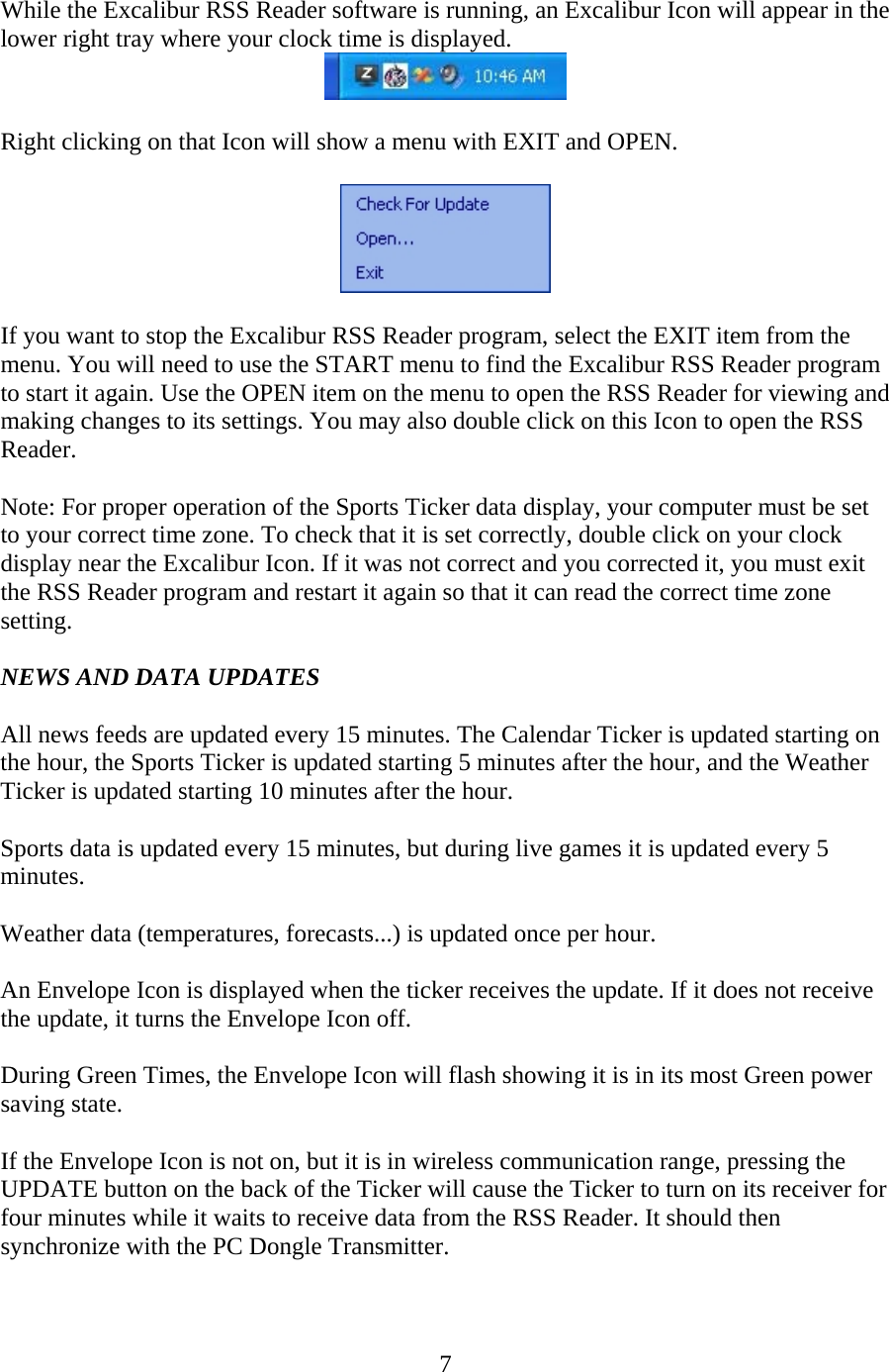 7  While the Excalibur RSS Reader software is running, an Excalibur Icon will appear in the lower right tray where your clock time is displayed.   Right clicking on that Icon will show a menu with EXIT and OPEN.    If you want to stop the Excalibur RSS Reader program, select the EXIT item from the menu. You will need to use the START menu to find the Excalibur RSS Reader program to start it again. Use the OPEN item on the menu to open the RSS Reader for viewing and making changes to its settings. You may also double click on this Icon to open the RSS Reader.  Note: For proper operation of the Sports Ticker data display, your computer must be set to your correct time zone. To check that it is set correctly, double click on your clock display near the Excalibur Icon. If it was not correct and you corrected it, you must exit the RSS Reader program and restart it again so that it can read the correct time zone setting.  NEWS AND DATA UPDATES  All news feeds are updated every 15 minutes. The Calendar Ticker is updated starting on the hour, the Sports Ticker is updated starting 5 minutes after the hour, and the Weather Ticker is updated starting 10 minutes after the hour.  Sports data is updated every 15 minutes, but during live games it is updated every 5 minutes.  Weather data (temperatures, forecasts...) is updated once per hour.  An Envelope Icon is displayed when the ticker receives the update. If it does not receive the update, it turns the Envelope Icon off.  During Green Times, the Envelope Icon will flash showing it is in its most Green power saving state.  If the Envelope Icon is not on, but it is in wireless communication range, pressing the UPDATE button on the back of the Ticker will cause the Ticker to turn on its receiver for four minutes while it waits to receive data from the RSS Reader. It should then synchronize with the PC Dongle Transmitter. 