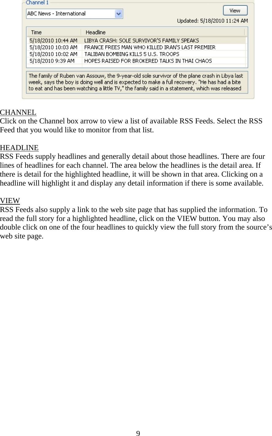 9   CHANNEL Click on the Channel box arrow to view a list of available RSS Feeds. Select the RSS Feed that you would like to monitor from that list.  HEADLINE RSS Feeds supply headlines and generally detail about those headlines. There are four lines of headlines for each channel. The area below the headlines is the detail area. If there is detail for the highlighted headline, it will be shown in that area. Clicking on a headline will highlight it and display any detail information if there is some available.  VIEW RSS Feeds also supply a link to the web site page that has supplied the information. To read the full story for a highlighted headline, click on the VIEW button. You may also double click on one of the four headlines to quickly view the full story from the source’s web site page.                    