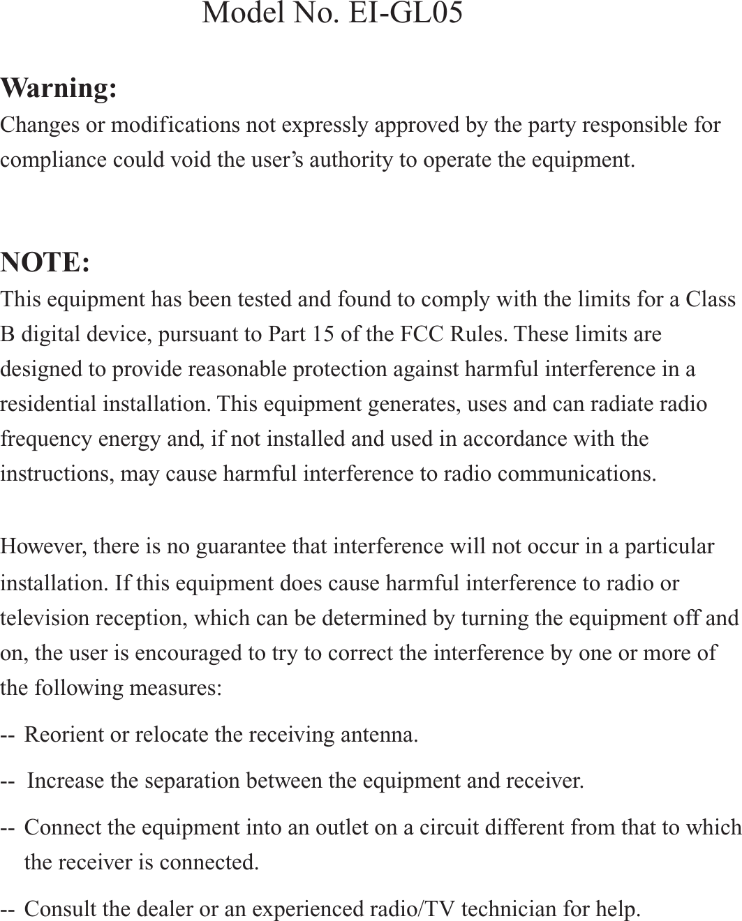 Warning: Changes or modifications not expressly approved by the party responsible for compliance could void the user’s authority to operate the equipment. NOTE: This equipment has been tested and found to comply with the limits for a Class B digital device, pursuant to Part 15 of the FCC Rules. These limits are designed to provide reasonable protection against harmful interference in a residential installation. This equipment generates, uses and can radiate radio frequency energy and, if not installed and used in accordance with the instructions, may cause harmful interference to radio communications. However, there is no guarantee that interference will not occur in a particular installation. If this equipment does cause harmful interference to radio or television reception, which can be determined by turning the equipment off and on, the user is encouraged to try to correct the interference by one or more of the following measures: --  Reorient or relocate the receiving antenna. --  Increase the separation between the equipment and receiver. --  Connect the equipment into an outlet on a circuit different from that to which    the receiver is connected. --  Consult the dealer or an experienced radio/TV technician for help. Warning:  Changes or modifications not expressly approved by the party responsible for compliance could void the user’s authority to operate the equipment.    NOTE:  This equipment has been tested and found to comply with the limits for a Class B digital device, pursuant to Part 15 of the FCC Rules. These limits are designed to provide reasonable protection against harmful interference in a residential installation. This equipment generates, uses and can radiate radio frequency energy and, if not installed and used in accordance with the instructions, may cause harmful interference to radio communications.   However, there is no guarantee that interference will not occur in a particuar installation. If this equipment does cause harmful interference to radio or television reception, which can be determined by turning the equipment off and on, the user is encouraged to try to correct the interference by one or more of the following measures:  --  Reorient or relocate the receiving antenna.  --  Increase the separation between the equipment and receiver.  --  Connect the equipment into an outlet on a circuit different from that to which    the receiver is connected.  --  Consult the dealer or an experienced radio/TV technician for help.      Model No. EI-GL05