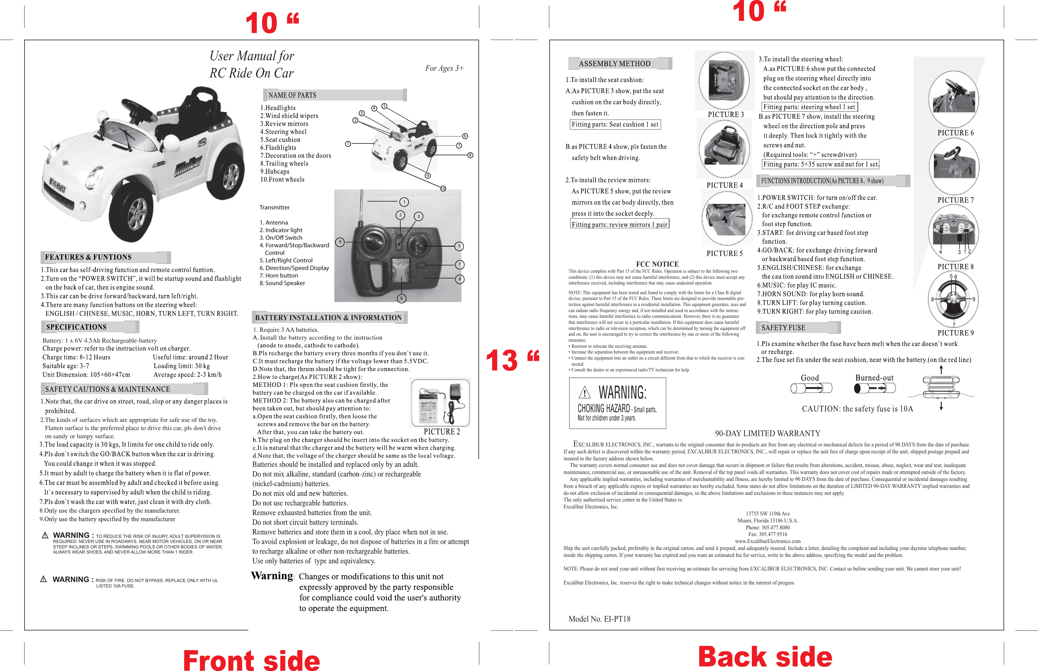 For Ages 3+FCC NOTICEThis device complies with Part 15 of the FCC Rules. Operation is subject to the following twoconditions: (1) this device may not cause harmful interference, and (2) this device must accept anyinterference received, including interference that may cause undesired operation.NOTE: This equipment has been tested and found to comply with the limits for a Class B digitaldevice, pursuant to Part 15 of the FCC Rules. These limits are designed to provide reasonable pro-tection against harmful interference in a residential installation. This equipment generates, uses andcan radiate radio frequency energy and, if not installed and used in accordance with the instruc-tions, may cause harmful interference to radio communications. However, there is no guaranteethat interference will not occur in a particular installation. If this equipment does cause harmfulinterference to radio or television reception, which can be determined by turning the equipment offand on, the user is encouraged to try to correct the interference by one or more of the followingmeasures:• Reorient or relocate the receiving antenna.• Increase the separation between the equipment and receiver.• Connect the equipment into an outlet on a circuit different from that to which the receiver is con-nected.• Consult the dealer or an experienced radio/TV technician for help.90-DAY LIMITED WARRANTY     EXCALIBUR ELECTRONICS, INC., warrants to the original consumer that its products are free from any electrical or mechanical defects for a period of 90 DAYS from the date of purchase. If any such defect is discovered within the warranty period, EXCALIBUR ELECTRONICS, INC., will repair or replace the unit free of charge upon receipt of the unit, shipped postage prepaid and insured to the factory address shown below.      The warranty covers normal consumer use and does not cover damage that occurs in shipment or failure that results from alterations, accident, misuse, abuse, neglect, wear and tear, inadequate maintenance, commercial use, or unreasonable use of the unit. Removal of the top panel voids all warranties. This warranty does not cover cost of repairs made or attempted outside of the factory.     Any applicable implied warranties, including warranties of merchantability and fitness, are hereby limited to 90 DAYS from the date of purchase. Consequential or incidental damages resulting from a breach of any applicable express or implied warranties are hereby excluded. Some states do not allow limitations on the duration of LIMITED 90-DAY WARRANTY implied warranties and do not allow exclusion of incidental or consequential damages, so the above limitations and exclusions in these instances may not apply. The only authorized service center in the United States is:Excalibur Electronics, Inc.13755 SW 119th AveMiami, Florida 33186 U.S.A.Phone: 305.477.8080Fax: 305.477.9516www.ExcaliburElectronics.comShip the unit carefully packed, preferably in the original carton, and send it prepaid, and adequately insured. Include a letter, detailing the complaint and including your daytime telephone number, inside the shipping carton. If your warranty has expired and you want an estimated fee for service, write to the above address, specifying the model and the problem.NOTE: Please do not send your unit without first receiving an estimate for servicing from EXCALIBUR ELECTRONICS, INC. Contact us before sending your unit. We cannot store your unit!Excalibur Electronics, Inc. reserves the right to make technical changes without notice in the interest of progess. Model No. EI-PT18User Manual for RC Ride On Car10 “10 “Front side Back side13 “Transmitter1. Antenna2. Indicator light3. On/O Switch4. Forward/Stop/Backward           Control5. Left/Right Control6. Direction/Speed Display7. Horn button8. Sound SpeakerBATTERY INSTALLATION &amp; INFORMATION1235786412345796810Battery: 1 x 6V 4.5Ah Rechargeable-battery2.The kinds of surfaces which are appropriate for safe use of the toy.   Flatten surface is the preferred place to drive this car, pls don&apos;t drive    on sandy or lumpy surface.WARNING : TO REDUCE THE RISK OF INJURY, ADULT SUPERVISION IS REQUIRED. NEVER USE IN ROADWAYS, NEAR MOTOR VEHICLES, ON OR NEAR STEEP INCLINES OR STEPS, SWIMMING POOLS OR OTHER BODIES OF WATER; ALWAYS WEAR SHOES, AND NEVER ALLOW MORE THAN 1 RIDER.WARNING : RISK OF FIRE. DO NOT BYPASS. REPLACE ONLY WITH UL                        LISTED 10A FUSE.