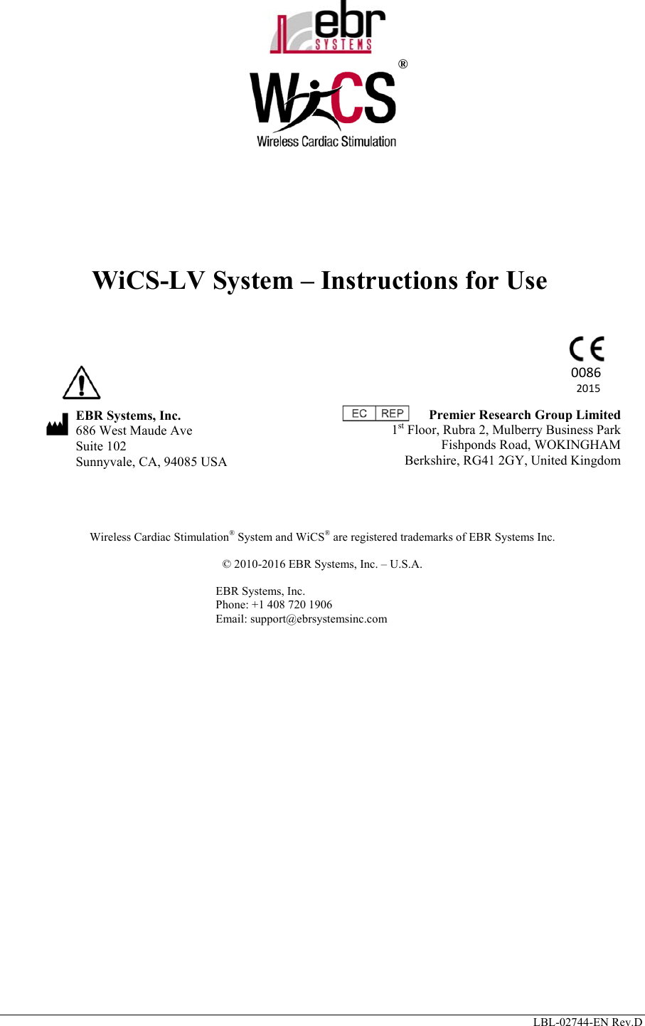      LBL-02744-EN Rev.D               ®    WiCS-LV System – Instructions for Use                      EBR Systems, Inc.  686 West Maude Ave   Suite 102   Sunnyvale, CA, 94085 USA          Wireless Cardiac Stimulation® System and WiCS® are registered trademarks of EBR Systems Inc.  © 2010-2016 EBR Systems, Inc. – U.S.A.  EBR Systems, Inc. Phone: +1 408 720 1906 Email: support@ebrsystemsinc.com    Premier Research Group Limited  1st Floor, Rubra 2, Mulberry Business Park Fishponds Road, WOKINGHAM Berkshire, RG41 2GY, United Kingdom 00862015 