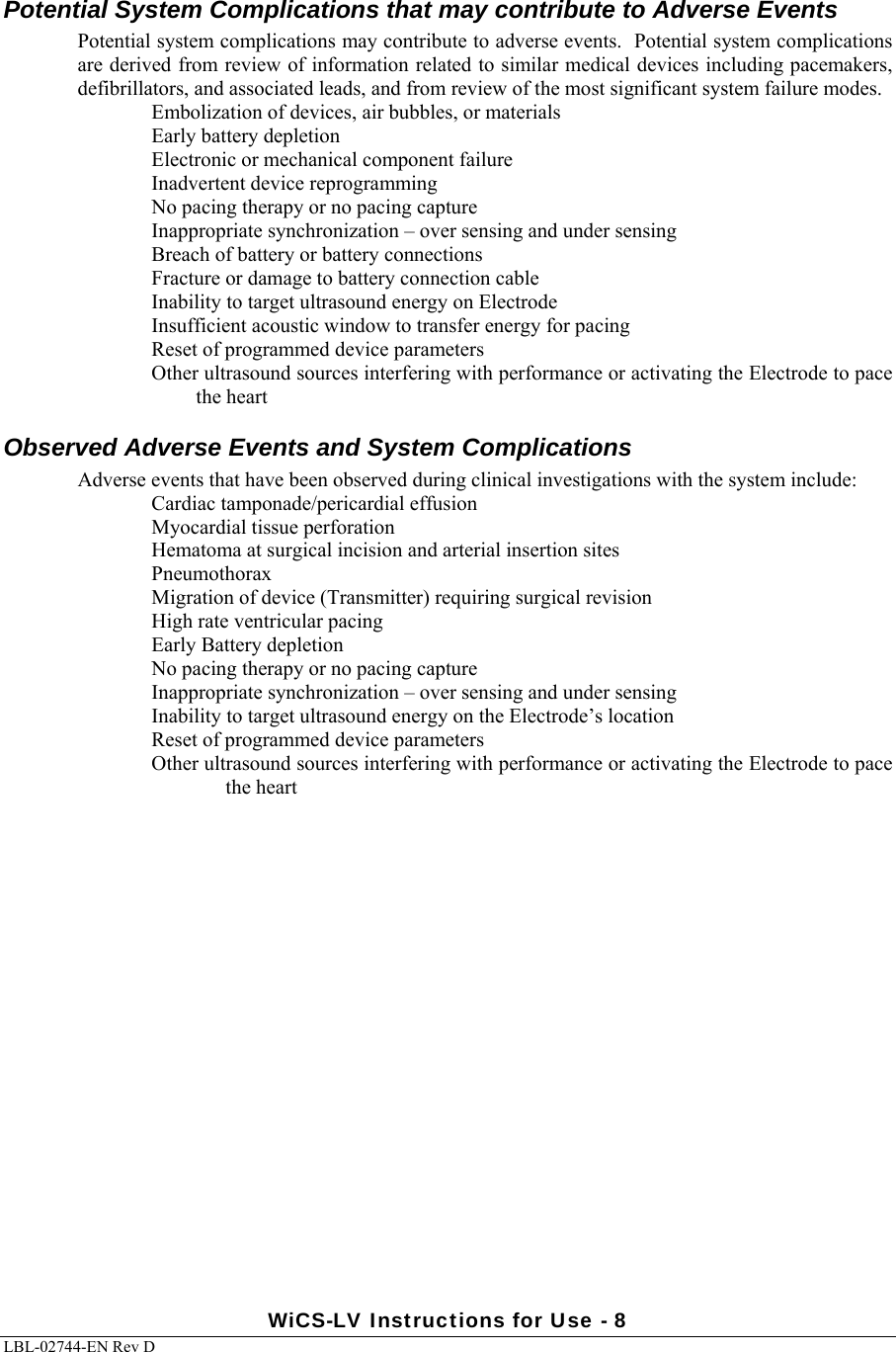  WiCS-LV Instructions for Use - 8 LBL-02744-EN Rev D  Potential System Complications that may contribute to Adverse Events Potential system complications may contribute to adverse events.  Potential system complications are derived from review of information related to similar medical devices including pacemakers, defibrillators, and associated leads, and from review of the most significant system failure modes.   Embolization of devices, air bubbles, or materials Early battery depletion Electronic or mechanical component failure Inadvertent device reprogramming No pacing therapy or no pacing capture Inappropriate synchronization – over sensing and under sensing Breach of battery or battery connections Fracture or damage to battery connection cable  Inability to target ultrasound energy on Electrode Insufficient acoustic window to transfer energy for pacing Reset of programmed device parameters Other ultrasound sources interfering with performance or activating the Electrode to pace the heart Observed Adverse Events and System Complications Adverse events that have been observed during clinical investigations with the system include: Cardiac tamponade/pericardial effusion Myocardial tissue perforation Hematoma at surgical incision and arterial insertion sites Pneumothorax Migration of device (Transmitter) requiring surgical revision High rate ventricular pacing Early Battery depletion No pacing therapy or no pacing capture Inappropriate synchronization – over sensing and under sensing Inability to target ultrasound energy on the Electrode’s location Reset of programmed device parameters Other ultrasound sources interfering with performance or activating the Electrode to pace the heart 