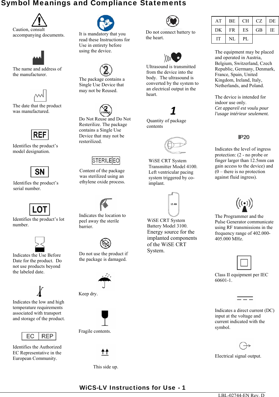 WiCS-LV Instructions for Use - 1     LBL-02744-EN Rev. D  Symbol Meanings and Compliance Statements     Caution, consult accompanying documents.  Identifies the Authorized EC Representative in the European Community.  Identifies the product’s model designation.  Identifies the product’s lot number.  Identifies the product’s serial number.  Indicates the low and high temperature requirements associated with transport and storage of the product.  Do not use the product if the package is damaged.  Indicates the Use Before Date for the product.  Do not use products beyond the labeled date.  Ultrasound is transmitted from the device into the body.  The ultrasound is converted by the system to an electrical output in the heart.  The date that the product was manufactured.  The name and address of the manufacturer.  The Programmer and the Pulse Generator communicate using RF transmissions in the frequency range of 402.000- 405.000 MHz.  Content of the package was sterilized using an ethylene oxide process. The package contains a Single Use Device that may not be Reused. Do Not Reuse and Do Not Resterilize. The package contains a Single Use Device that may not be resterilized.  It is mandatory that you read these Instructions for Use in entirety before using the device.  Do not connect battery to the heart. This side up. Fragile contents. Keep dry. Indicates the location to peel away the sterile barrier.  Indicates the level of ingress protection: (2 - no probe or finger larger than 12.5mm can gain access to the device) and (0 – there is no protection against fluid ingress).  Class II equipment per IEC 60601-1.  Indicates a direct current (DC) input at the voltage and current indicated with the symbol.  Electrical signal output.AT  BE  CH  CZ  DE DK  FR  ES  GB  IE IT  NL  PL    The equipment may be placed and operated in Austria, Belgium, Switzerland, Czech Republic, Germany, Denmark, France, Spain, United Kingdom, Ireland, Italy, Netherlands, and Poland.  The device is intended for indoor use only. Cet appareil est voulu pour l&apos;usage intérieur seulement.1Quantity of package contentsWiSE CRT System Transmitter Model 4100. Left ventricular pacing system triggered by co-implant.WiSE CRT System Battery Model 3100. Energy source for the implanted components of the WiSE CRT System. 