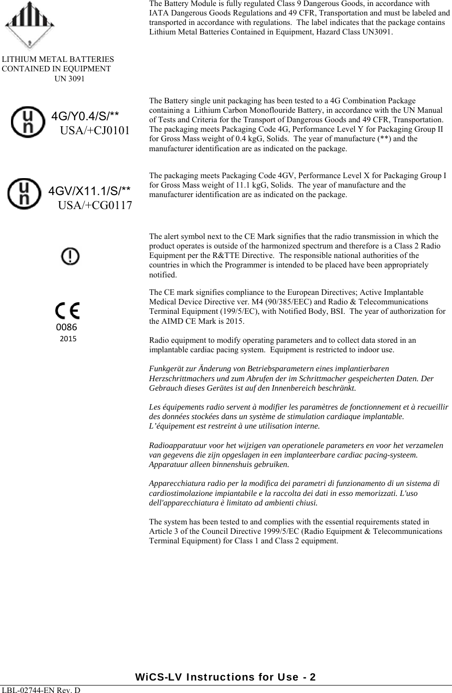 WiCS-LV Instructions for Use - 2 LBL-02744-EN Rev. D   LITHIUM METAL BATTERIES CONTAINED IN EQUIPMENT UN 3091 The Battery Module is fully regulated Class 9 Dangerous Goods, in accordance with IATA Dangerous Goods Regulations and 49 CFR, Transportation and must be labeled and transported in accordance with regulations.  The label indicates that the package contains Lithium Metal Batteries Contained in Equipment, Hazard Class UN3091.                                 4G/Y0.4/S/**                   USA/+CJ0101 The Battery single unit packaging has been tested to a 4G Combination Package containing a  Lithium Carbon Monoflouride Battery, in accordance with the UN Manual of Tests and Criteria for the Transport of Dangerous Goods and 49 CFR, Transportation.  The packaging meets Packaging Code 4G, Performance Level Y for Packaging Group II for Gross Mass weight of 0.4 kgG, Solids.  The year of manufacture (**) and the manufacturer identification are as indicated on the package.                          4GV/X11.1/S/**                   USA/+CG0117 The packaging meets Packaging Code 4GV, Performance Level X for Packaging Group I for Gross Mass weight of 11.1 kgG, Solids.  The year of manufacture and the manufacturer identification are as indicated on the package.       The alert symbol next to the CE Mark signifies that the radio transmission in which the product operates is outside of the harmonized spectrum and therefore is a Class 2 Radio Equipment per the R&amp;TTE Directive.  The responsible national authorities of the countries in which the Programmer is intended to be placed have been appropriately notified.  The CE mark signifies compliance to the European Directives; Active Implantable Medical Device Directive ver. M4 (90/385/EEC) and Radio &amp; Telecommunications Terminal Equipment (199/5/EC), with Notified Body, BSI.  The year of authorization for the AIMD CE Mark is 2015.   Radio equipment to modify operating parameters and to collect data stored in an implantable cardiac pacing system.  Equipment is restricted to indoor use.  Funkgerät zur Änderung von Betriebsparametern eines implantierbaren Herzschrittmachers und zum Abrufen der im Schrittmacher gespeicherten Daten. Der Gebrauch dieses Gerätes ist auf den Innenbereich beschränkt.   Les équipements radio servent à modifier les paramètres de fonctionnement et à recueillir des données stockées dans un système de stimulation cardiaque implantable. L’équipement est restreint à une utilisation interne.  Radioapparatuur voor het wijzigen van operationele parameters en voor het verzamelen van gegevens die zijn opgeslagen in een implanteerbare cardiac pacing-systeem. Apparatuur alleen binnenshuis gebruiken.  Apparecchiatura radio per la modifica dei parametri di funzionamento di un sistema di cardiostimolazione impiantabile e la raccolta dei dati in esso memorizzati. L&apos;uso dell&apos;apparecchiatura è limitato ad ambienti chiusi.  The system has been tested to and complies with the essential requirements stated in Article 3 of the Council Directive 1999/5/EC (Radio Equipment &amp; Telecommunications Terminal Equipment) for Class 1 and Class 2 equipment.     00862015 