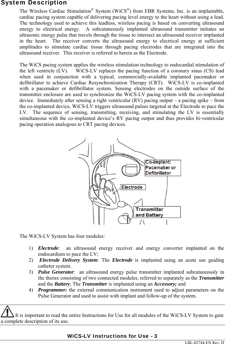 WiCS-LV Instructions for Use - 3     LBL-02744-EN Rev. D  System Description The Wireless Cardiac Stimulation® System (WiCS®) from EBR Systems, Inc. is an implantable, cardiac pacing system capable of delivering pacing level energy to the heart without using a lead.  The  technology used to  achieve  this leadless,  wireless pacing  is based on  converting ultrasound energy  to  electrical  energy.    A  subcutaneously  implanted  ultrasound  transmitter  initiates  an ultrasonic energy pulse that travels through the tissue to intersect an ultrasound receiver implanted in  the  heart.    The  receiver  converts  the  ultrasound  energy  to  electrical  energy  at  sufficient amplitudes  to  stimulate  cardiac  tissue  through  pacing  electrodes  that  are  integrated  into  the ultrasound receiver.  This receiver is referred to herein as the Electrode.  The WiCS pacing system applies the wireless stimulation technology to endocardial stimulation of the left ventricle (LV).    WiCS-LV replaces the pacing function of  a coronary  sinus (CS)  lead when  used  in  conjunction  with  a  typical,  commercially-available  implanted  pacemaker  or defibrillator  to  achieve  Cardiac  Resynchronization  Therapy  (CRT).    WiCS-LV  is  co-implanted with  a  pacemaker  or  defibrillator  system.  Sensing  electrodes  on the outside surface of the transmitter enclosure are used to synchronize the WiCS-LV pacing system with the co-implanted device.  Immediately after sensing a right ventricular (RV) pacing output – a pacing spike – from the co-implanted device, WiCS-LV triggers ultrasound pulses targeted at the Electrode to pace the LV.    The  sequence  of  sensing,  transmitting,  receiving,  and  stimulating  the  LV  is  essentially simultaneous with the  co-implanted  device’s  RV  pacing output and  thus provides bi-ventricular pacing operation analogous to CRT pacing devices.    The WiCS-LV System has four modules:  1) Electrode:    an  ultrasound  energy  receiver  and  energy  converter  implanted on the endocardium to pace the LV; 2)  Electrode Delivery System:  The  Electrode  is  implanted  using  an  acute  use  guiding catheter system. 3) Pulse Generator:    an  ultrasound  energy  pulse  transmitter  implanted  subcutaneously  in the thorax consisting of two connected modules, referred to separately as the Transmitter and the Battery; The Transmitter is implanted using an Accessory; and 4) Programmer:  the  external  communication  instrument  used  to  adjust parameters  on  the Pulse Generator and used to assist with implant and follow-up of the system.    It is important to read the entire Instructions for Use for all modules of the WiCS-LV System to gain a complete description of its use. 