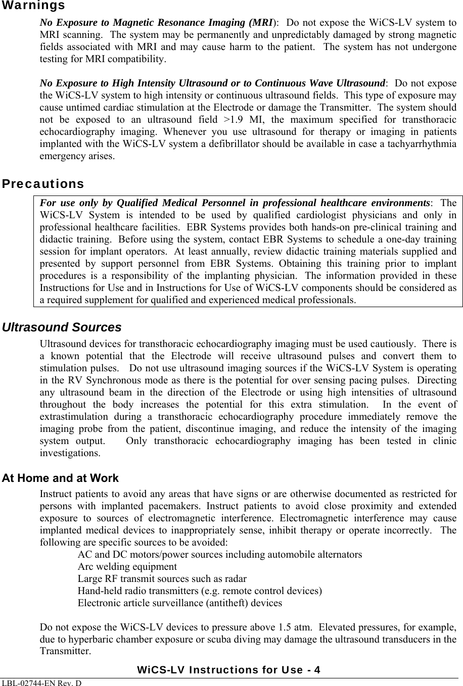 WiCS-LV Instructions for Use - 4 LBL-02744-EN Rev. D  Warnings No Exposure to Magnetic Resonance Imaging (MRI):  Do not expose the WiCS-LV system to MRI scanning.  The system may be permanently and unpredictably damaged by strong magnetic fields  associated  with  MRI  and  may cause  harm  to  the  patient.   The system has not undergone testing for MRI compatibility.  No Exposure to High Intensity Ultrasound or to Continuous Wave Ultrasound:  Do not expose the WiCS-LV system to high intensity or continuous ultrasound fields.  This type of exposure may cause untimed cardiac stimulation at the Electrode or damage the Transmitter.  The system should not  be  exposed  to  an  ultrasound  field  &gt;1.9  MI,  the  maximum  specified  for  transthoracic echocardiography  imaging.  Whenever  you  use  ultrasound  for  therapy  or  imaging  in  patients implanted with the WiCS-LV system a defibrillator should be available in case a tachyarrhythmia emergency arises. Precautions For use only by Qualified Medical Personnel in professional healthcare environments:   The WiCS-LV  System  is  intended  to  be  used  by  qualified  cardiologist  physicians  and  only  in professional healthcare facilities.  EBR Systems provides both hands-on pre-clinical training and didactic training.  Before using the system, contact EBR Systems to schedule a one-day training session for  implant operators.   At least annually,  review didactic  training materials  supplied  and presented  by  support  personnel  from  EBR  Systems.  Obtaining  this  training  prior  to  implant procedures  is  a  responsibility  of  the  implanting  physician.   The  information  provided  in  these Instructions for Use and in Instructions for Use of WiCS-LV components should be considered as a required supplement for qualified and experienced medical professionals. Ultrasound Sources Ultrasound devices for transthoracic echocardiography imaging must be used cautiously.  There is a  known  potential  that  the  Electrode  will  receive  ultrasound  pulses and convert them to stimulation pulses.   Do not use ultrasound imaging sources if the WiCS-LV System is operating in the RV Synchronous mode as there is the potential for over sensing pacing pulses.  Directing any  ultrasound  beam  in  the  direction  of  the  Electrode  or  using  high  intensities  of  ultrasound throughout  the  body  increases  the  potential  for  this  extra  stimulation.    In  the  event  of extrastimulation  during  a  transthoracic  echocardiography  procedure  immediately  remove  the imaging  probe  from  the  patient,  discontinue  imaging,  and  reduce the intensity of the imaging system output.   Only transthoracic echocardiography imaging has  been  tested  in  clinic investigations. At Home and at Work Instruct patients to avoid any areas that have signs or are otherwise documented as restricted for persons  with  implanted  pacemakers.  Instruct  patients  to  avoid  close  proximity  and  extended exposure  to  sources  of  electromagnetic  interference.  Electromagnetic  interference  may  cause implanted  medical devices  to  inappropriately sense,  inhibit  therapy  or operate  incorrectly.    The following are specific sources to be avoided: AC and DC motors/power sources including automobile alternators Arc welding equipment Large RF transmit sources such as radar Hand-held radio transmitters (e.g. remote control devices) Electronic article surveillance (antitheft) devices  Do not expose the WiCS-LV devices to pressure above 1.5 atm.  Elevated pressures, for example, due to hyperbaric chamber exposure or scuba diving may damage the ultrasound transducers in the Transmitter.   