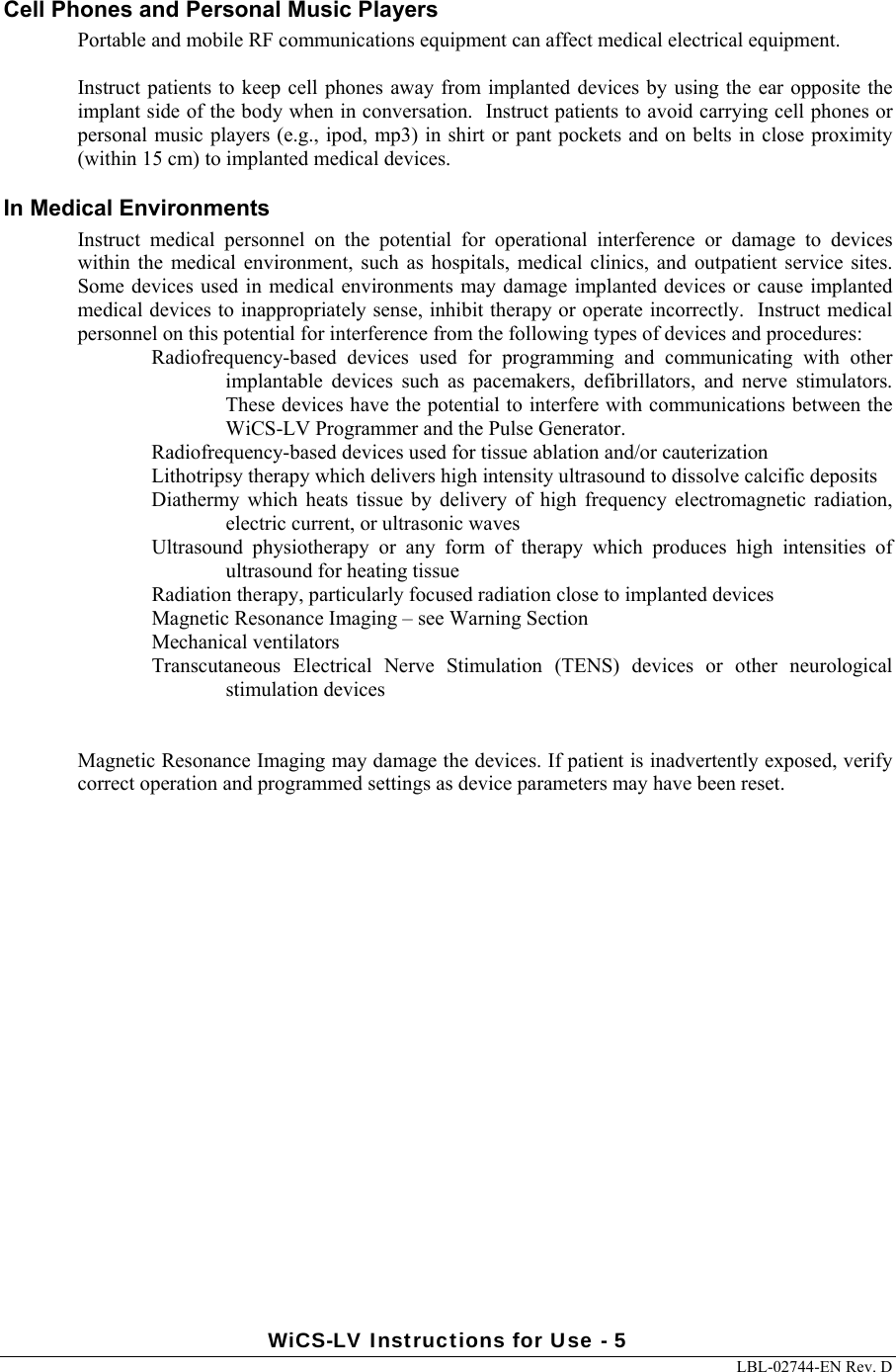 WiCS-LV Instructions for Use - 5     LBL-02744-EN Rev. D  Cell Phones and Personal Music Players Portable and mobile RF communications equipment can affect medical electrical equipment.   Instruct patients to  keep cell phones away from implanted devices by using the ear opposite the implant side of the body when in conversation.  Instruct patients to avoid carrying cell phones or personal music players (e.g., ipod, mp3) in shirt or pant pockets and on belts in close proximity (within 15 cm) to implanted medical devices. In Medical Environments Instruct  medical  personnel  on  the  potential  for  operational  interference  or  damage  to  devices within  the  medical  environment,  such  as  hospitals,  medical  clinics,  and  outpatient  service  sites.  Some devices used in  medical environments may damage implanted devices or  cause implanted medical devices to inappropriately sense, inhibit therapy or operate incorrectly.  Instruct medical personnel on this potential for interference from the following types of devices and procedures: Radiofrequency-based  devices  used  for  programming  and  communicating  with  other implantable  devices  such  as  pacemakers,  defibrillators,  and  nerve  stimulators.  These devices have the potential to interfere with communications between the WiCS-LV Programmer and the Pulse Generator. Radiofrequency-based devices used for tissue ablation and/or cauterization Lithotripsy therapy which delivers high intensity ultrasound to dissolve calcific deposits Diathermy  which  heats  tissue  by  delivery  of  high  frequency  electromagnetic  radiation, electric current, or ultrasonic waves Ultrasound  physiotherapy  or  any  form  of  therapy  which  produces  high  intensities  of ultrasound for heating tissue Radiation therapy, particularly focused radiation close to implanted devices  Magnetic Resonance Imaging – see Warning Section Mechanical ventilators Transcutaneous  Electrical  Nerve  Stimulation  (TENS)  devices  or  other  neurological stimulation devices     Magnetic Resonance Imaging may damage the devices. If patient is inadvertently exposed, verify correct operation and programmed settings as device parameters may have been reset. 