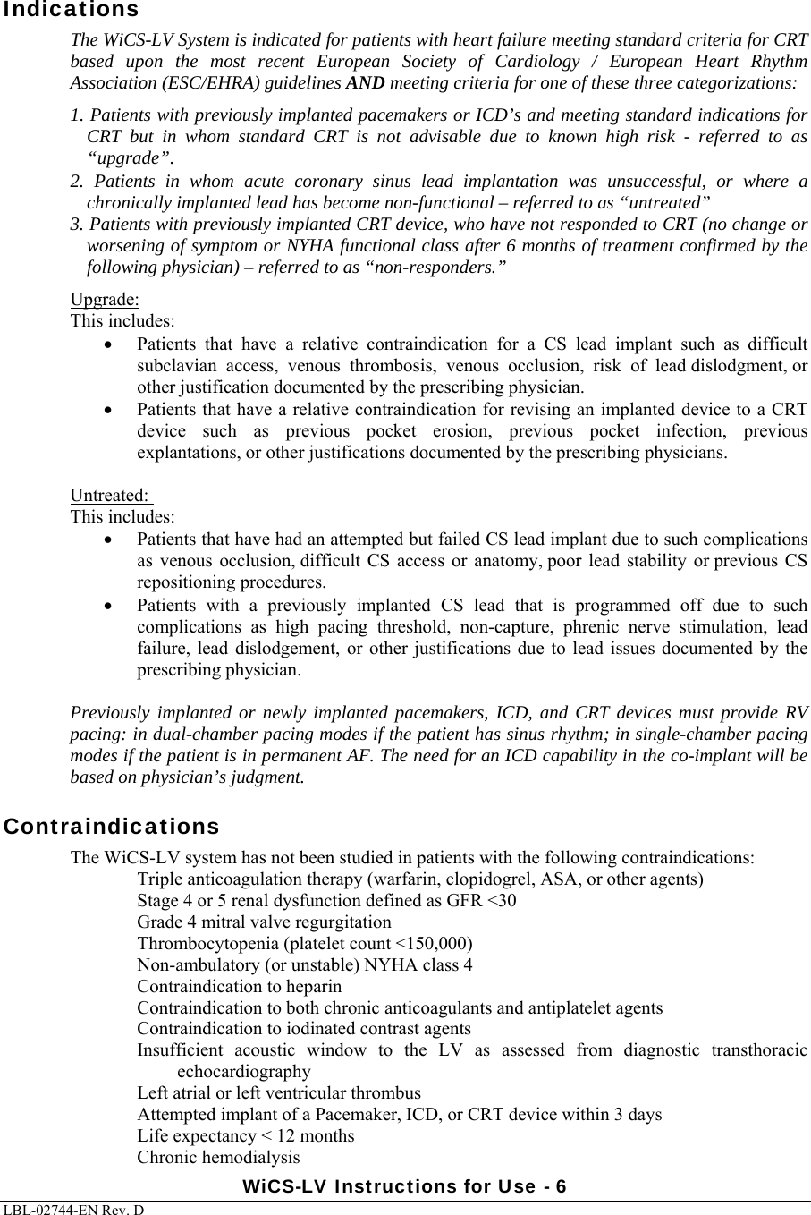 WiCS-LV Instructions for Use - 6 LBL-02744-EN Rev. D  Indications The WiCS-LV System is indicated for patients with heart failure meeting standard criteria for CRT based upon the most recent European Society of Cardiology / European Heart Rhythm Association (ESC/EHRA) guidelines AND meeting criteria for one of these three categorizations: 1. Patients with previously implanted pacemakers or ICD’s and meeting standard indications for CRT but in whom standard CRT is not advisable due to known high risk - referred to as “upgrade”.   2. Patients in whom acute coronary sinus lead implantation was unsuccessful, or where a chronically implanted lead has become non-functional – referred to as “untreated” 3. Patients with previously implanted CRT device, who have not responded to CRT (no change or worsening of symptom or NYHA functional class after 6 months of treatment confirmed by the following physician) – referred to as “non-responders.”   Upgrade:   This includes:  Patients  that  have  a  relative  contraindication  for  a  CS  lead  implant  such  as  difficult subclavian  access,  venous  thrombosis,  venous  occlusion,  risk  of  lead dislodgment, or other justification documented by the prescribing physician.  Patients that have a relative contraindication for revising an implanted device to a CRT device  such  as  previous  pocket  erosion,  previous  pocket  infection,  previous explantations, or other justifications documented by the prescribing physicians.     Untreated:    This includes:  Patients that have had an attempted but failed CS lead implant due to such complications as  venous occlusion, difficult  CS  access or  anatomy, poor  lead stability  or previous  CS repositioning procedures.  Patients  with  a  previously  implanted  CS  lead  that  is  programmed off due to such complications  as  high  pacing  threshold,  non-capture,  phrenic  nerve  stimulation,  lead failure,  lead dislodgement, or  other  justifications  due to  lead  issues documented by the prescribing physician.   Previously implanted or newly implanted pacemakers, ICD, and CRT devices must provide RV pacing: in dual-chamber pacing modes if the patient has sinus rhythm; in single-chamber pacing modes if the patient is in permanent AF. The need for an ICD capability in the co-implant will be based on physician’s judgment. Contraindications The WiCS-LV system has not been studied in patients with the following contraindications: Triple anticoagulation therapy (warfarin, clopidogrel, ASA, or other agents) Stage 4 or 5 renal dysfunction defined as GFR &lt;30 Grade 4 mitral valve regurgitation  Thrombocytopenia (platelet count &lt;150,000) Non-ambulatory (or unstable) NYHA class 4 Contraindication to heparin  Contraindication to both chronic anticoagulants and antiplatelet agents Contraindication to iodinated contrast agents Insufficient  acoustic  window  to  the  LV  as  assessed  from  diagnostic  transthoracic echocardiography Left atrial or left ventricular thrombus Attempted implant of a Pacemaker, ICD, or CRT device within 3 days Life expectancy &lt; 12 months Chronic hemodialysis 