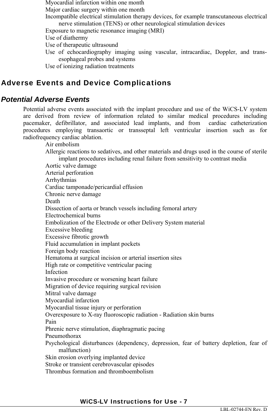 WiCS-LV Instructions for Use - 7     LBL-02744-EN Rev. D  Myocardial infarction within one month Major cardiac surgery within one month Incompatible electrical stimulation therapy devices, for example transcutaneous electrical nerve stimulation (TENS) or other neurological stimulation devices Exposure to magnetic resonance imaging (MRI) Use of diathermy  Use of therapeutic ultrasound Use  of  echocardiography  imaging  using  vascular,  intracardiac,  Doppler,  and  trans-esophageal probes and systems Use of ionizing radiation treatments Adverse Events and Device Complications Potential Adverse Events Potential adverse  events associated with the implant procedure and use of the WiCS-LV system are  derived  from  review  of  information  related  to  similar  medical  procedures  including pacemaker,  defibrillator,  and  associated  lead  implants,  and  from    cardiac  catheterization procedures  employing  transaortic  or  transseptal  left  ventricular  insertion  such  as  for radiofrequency cardiac ablation.   Air embolism Allergic reactions to sedatives, and other materials and drugs used in the course of sterile implant procedures including renal failure from sensitivity to contrast media  Aortic valve damage Arterial perforation Arrhythmias Cardiac tamponade/pericardial effusion Chronic nerve damage Death Dissection of aorta or branch vessels including femoral artery Electrochemical burns  Embolization of the Electrode or other Delivery System material  Excessive bleeding Excessive fibrotic growth Fluid accumulation in implant pockets Foreign body reaction  Hematoma at surgical incision or arterial insertion sites High rate or competitive ventricular pacing Infection Invasive procedure or worsening heart failure  Migration of device requiring surgical revision Mitral valve damage Myocardial infarction Myocardial tissue injury or perforation Overexposure to X-ray fluoroscopic radiation - Radiation skin burns  Pain Phrenic nerve stimulation, diaphragmatic pacing Pneumothorax Psychological  disturbances  (dependency,  depression,  fear  of  battery  depletion,  fear  of malfunction) Skin erosion overlying implanted device Stroke or transient cerebrovascular episodes Thrombus formation and thromboembolism 